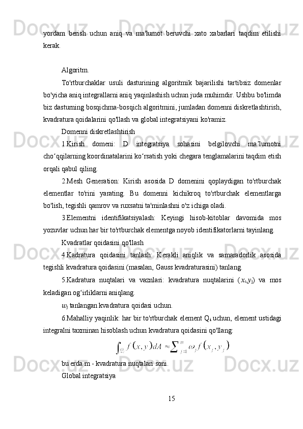 yordam   berish   uchun   aniq   va   ma'lumot   beruvchi   xato   xabarlari   taqdim   etilishi
kerak.
Algoritm.   
To'rtburchaklar   usuli   dasturining   algoritmik   bajarilishi   tartibsiz   domenlar
bo'yicha aniq integrallarni aniq yaqinlashish uchun juda muhimdir. Ushbu bo'limda
biz dasturning bosqichma-bosqich algoritmini, jumladan domenni diskretlashtirish,
kvadratura qoidalarini qo'llash va global integratsiyani ko'ramiz.
Domenni diskretlashtirish
1.Kirish   domeni:   D   integratsiya   sohasini   belgilovchi   ma lumotniʼ
cho qqilarning koordinatalarini ko rsatish yoki chegara tenglamalarini taqdim etish	
ʻ ʻ
orqali qabul qiling.
2.Mesh   Generation:   Kirish   asosida   D   domenini   qoplaydigan   to'rtburchak
elementlar   to'rini   yarating.   Bu   domenni   kichikroq   to'rtburchak   elementlarga
bo'lish, tegishli qamrov va ruxsatni ta'minlashni o'z ichiga oladi.
3.Elementni   identifikatsiyalash:   Keyingi   hisob-kitoblar   davomida   mos
yozuvlar uchun har bir to'rtburchak elementga noyob identifikatorlarni tayinlang.
Kvadratlar qoidasini qo'llash
4.Kadratura   qoidasini   tanlash:   Kerakli   aniqlik   va   samaradorlik   asosida
tegishli kvadratura qoidasini (masalan, Gauss kvadraturasini) tanlang.
5.Kadratura   nuqtalari   va   vaznlari:   kvadratura   nuqtalarini   ( ??????
i , ??????
j )   va   mos
keladigan og irliklarni aniqlang. 	
ʻ
??????
j  tanlangan kvadratura qoidasi uchun.
6.Mahalliy yaqinlik: har bir to'rtburchak element Q
i  uchun , element ustidagi
integralni taxminan hisoblash uchun kvadratura qoidasini qo'llang:
bu erda m - kvadratura nuqtalari soni.
Global integratsiya
15 