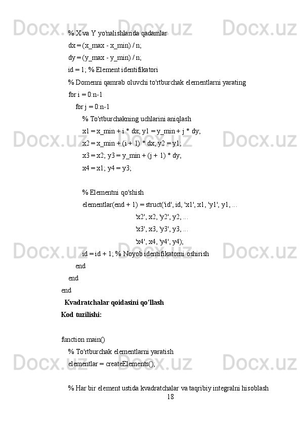      % X va Y yo'nalishlarida qadamlar
    dx = (x_max - x_min) / n;
     dy = (y_max - y_min) / n;
    id = 1; % Element identifikatori
    % Domenni qamrab oluvchi to'rtburchak elementlarni yarating
     for i = 0:n-1
        for j = 0:n-1
             % To'rtburchakning uchlarini aniqlash
            x1 = x_min + i * dx; y1 = y_min + j * dy;
            x2 = x_min + (i + 1) * dx; y2 = y1;
            x3 = x2; y3 = y_min + (j + 1) * dy;
            x4 = x1; y4 = y3;
            % Elementni qo'shish
            elementlar(end + 1) = struct('id', id, 'x1', x1, 'y1', y1, ...
                                          'x2', x2, 'y2', y2, ...
                                          'x3', x3, 'y3', y3, ...
                                          'x4', x4, 'y4', y4);
            id = id + 1; % Noyob identifikatorni oshirish
        end
    end
end
  Kvadratchalar qoidasini qo'llash
Kod tuzilishi:
function main()
    % To'rtburchak elementlarni yaratish
    elementlar = createElements();
    % Har bir element ustida kvadratchalar va taqribiy integralni hisoblash
18 