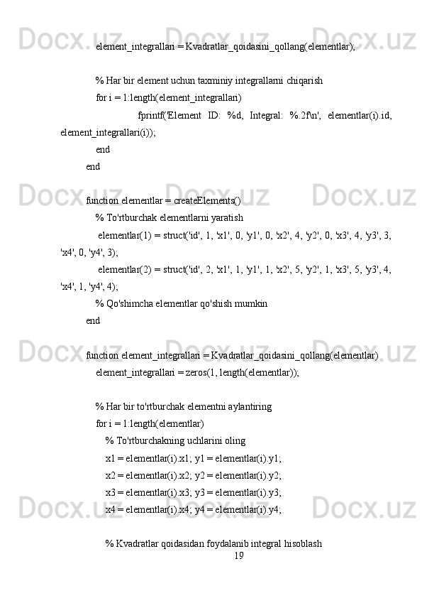     element_integrallari = Kvadratlar_qoidasini_qollang(elementlar);
    % Har bir element uchun taxminiy integrallarni chiqarish
    for i = 1:length(element_integrallari)
                fprintf('Element   ID:   %d,   Integral:   %.2f\n',   elementlar(i).id,
element_integrallari(i));
    end
end
function elementlar = createElements()
    % To'rtburchak elementlarni yaratish
       elementlar(1) = struct('id', 1, 'x1', 0, 'y1', 0, 'x2', 4, 'y2', 0, 'x3', 4, 'y3', 3,
'x4', 0, 'y4', 3);
       elementlar(2) = struct('id', 2, 'x1', 1, 'y1', 1, 'x2', 5, 'y2', 1, 'x3', 5, 'y3', 4,
'x4', 1, 'y4', 4);
    % Qo'shimcha elementlar qo'shish mumkin
end
function element_integrallari = Kvadratlar_qoidasini_qollang(elementlar)
    element_integrallari = zeros(1, length(elementlar));
    % Har bir to'rtburchak elementni aylantiring
    for i = 1:length(elementlar)
        % To'rtburchakning uchlarini oling
        x1 = elementlar(i).x1; y1 = elementlar(i).y1;
        x2 = elementlar(i).x2; y2 = elementlar(i).y2;
        x3 = elementlar(i).x3; y3 = elementlar(i).y3;
        x4 = elementlar(i).x4; y4 = elementlar(i).y4;
        % Kvadratlar qoidasidan foydalanib integral hisoblash
19 