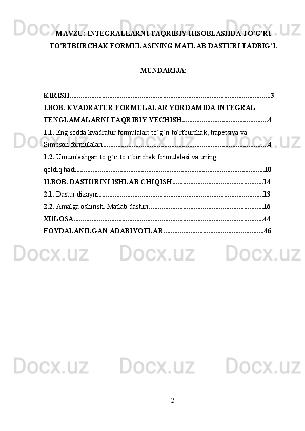 MAVZU: INTEGRALLARNI TAQRIBIY HISOBLASHDA TO'G'RI
TO'RTBURCHAK FORMULASINING MATLAB DASTURI TADBIG’I.
MUNDARIJA: 
KIRISH................................................................................................................3
I.BOB. KVADRATUR FORMULALAR YORDAMIDA INTEGRAL 
TENGLAMALARNI TAQRIBIY YECHISH................................................4
1.1.  Eng sodda kvadratur formulalar: to`g`ri to`rtburchak, trapetsiya va
Simpson formulalari ............................................................................................4
1.2.  Umumlashgan   to`g`ri to`rtburchak formulalasi va uning
qoldiq hadi .........................................................................................................10
II.BOB. DASTURINI ISHLAB CHIQISH...................................................14
2.1.  Dastur dizayni ............................................................................................13
2.2.  Amalga oshirish. Matlab dasturi ................................................................16
XULOSA..........................................................................................................44
FOYDALANILGAN ADABIYOTLAR........................................................46
2 