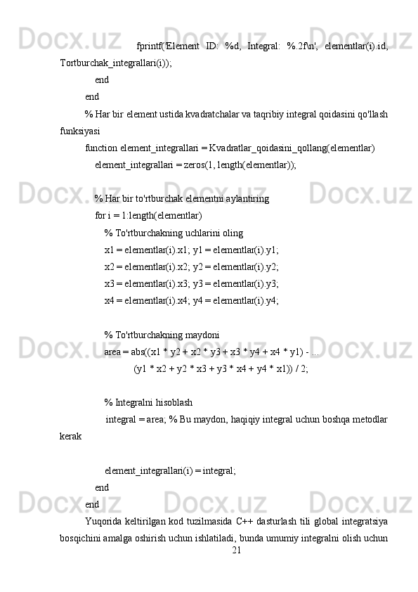                 fprintf('Element   ID:   %d,   Integral:   %.2f\n',   elementlar(i).id,
Tortburchak_integrallari(i));
    end
end
% Har bir element ustida kvadratchalar va taqribiy integral qoidasini qo'llash
funksiyasi
function element_integrallari = Kvadratlar_qoidasini_qollang(elementlar)
    element_integrallari = zeros(1, length(elementlar));
    % Har bir to'rtburchak elementni aylantiring
    for i = 1:length(elementlar)
        % To'rtburchakning uchlarini oling
        x1 = elementlar(i).x1; y1 = elementlar(i).y1;
        x2 = elementlar(i).x2; y2 = elementlar(i).y2;
        x3 = elementlar(i).x3; y3 = elementlar(i).y3;
        x4 = elementlar(i).x4; y4 = elementlar(i).y4;
        % To'rtburchakning maydoni
        area = abs((x1 * y2 + x2 * y3 + x3 * y4 + x4 * y1) - ...
                    (y1 * x2 + y2 * x3 + y3 * x4 + y4 * x1)) / 2;
        % Integralni hisoblash
        integral = area; % Bu maydon, haqiqiy integral uchun boshqa metodlar
kerak
        element_integrallari(i) = integral;
    end
end
Yuqorida keltirilgan kod tuzilmasida C++ dasturlash tili  global  integratsiya
bosqichini amalga oshirish uchun ishlatiladi, bunda umumiy integralni olish uchun
21 