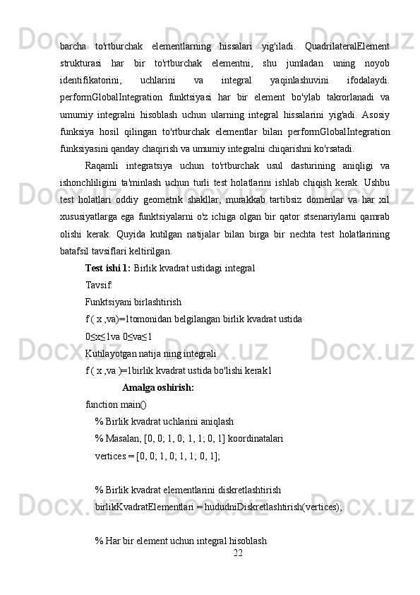 barcha   to'rtburchak   elementlarning   hissalari   yig'iladi.   QuadrilateralElement
strukturasi   har   bir   to'rtburchak   elementni,   shu   jumladan   uning   noyob
identifikatorini,   uchlarini   va   integral   yaqinlashuvini   ifodalaydi.
performGlobalIntegration   funktsiyasi   har   bir   element   bo'ylab   takrorlanadi   va
umumiy   integralni   hisoblash   uchun   ularning   integral   hissalarini   yig'adi.   Asosiy
funksiya   hosil   qilingan   to'rtburchak   elementlar   bilan   performGlobalIntegration
funksiyasini qanday chaqirish va umumiy integralni chiqarishni ko'rsatadi.
Raqamli   integratsiya   uchun   to'rtburchak   usul   dasturining   aniqligi   va
ishonchliligini   ta'minlash   uchun   turli   test   holatlarini   ishlab   chiqish   kerak.   Ushbu
test   holatlari   oddiy   geometrik   shakllar,   murakkab   tartibsiz   domenlar   va   har   xil
xususiyatlarga   ega   funktsiyalarni   o'z   ichiga   olgan   bir   qator   stsenariylarni   qamrab
olishi   kerak.   Quyida   kutilgan   natijalar   bilan   birga   bir   nechta   test   holatlarining
batafsil tavsiflari keltirilgan.
Test ishi 1:  Birlik kvadrat ustidagi integral
Tavsif:
Funktsiyani birlashtirish 
f ( x ,va)=1tomonidan belgilangan birlik kvadrat ustida
0≤x≤1va 0≤va≤1
Kutilayotgan natija ning integrali
f ( x ,va )=1birlik kvadrat ustida bo'lishi kerak1
               Amalga oshirish:
function main()
    % Birlik kvadrat uchlarini aniqlash
    % Masalan, [0, 0; 1, 0; 1, 1; 0, 1] koordinatalari
    vertices = [0, 0; 1, 0; 1, 1; 0, 1];
    % Birlik kvadrat elementlarini diskretlashtirish
    birlikKvadratElementlari = hududniDiskretlashtirish(vertices);
    % Har bir element uchun integral hisoblash
22 