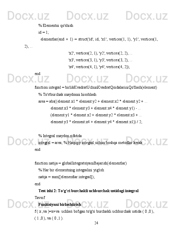     
    % Elementni qo'shish
    id = 1;
        elementlar(end   +   1)   =   struct('id',   id,   'x1',   vertices(1,   1),   'y1',   vertices(1,
2), ...
                                  'x2', vertices(2, 1), 'y2', vertices(2, 2), ...
                                  'x3', vertices(3, 1), 'y3', vertices(3, 2), ...
                                  'x4', vertices(4, 1), 'y4', vertices(4, 2));
end
function integral = birlikKvadratUchunKvadratQoidalariniQo'llash(element)
    % To'rtburchak maydonni hisoblash
    area = abs((element.x1 * element.y2 + element.x2 * element.y2 + ...
                element.x3 * element.y3 + element.x4 * element.y1) - ...
                (element.y1 * element.x2 + element.y2 * element.x3 + ...
                element.y3 * element.x4 + element.y4 * element.x1)) / 2;
    % Integral maydon sifatida
    integral = area; % Haqiqiy integral uchun boshqa metodlar kerak
end
function natija = globalIntegratsiyaniBajarish(elementlar)
    % Har bir elementning integralini yig'ish
    natija = sum([elementlar.integral]);
end
    Test ishi 2: To‘g‘ri burchakli uchburchak ustidagi integral
Tavsif: 
     Funktsiyani birlashtirish
f ( x ,va )=x+va  uchlari bo'lgan to'g'ri burchakli uchburchak ustida ( 0 ,0 ),
( 1 ,0 ), va ( 0 ,1 ).
24 