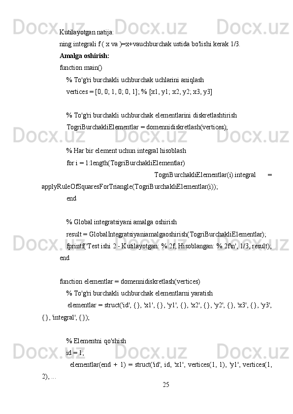 Kutilayotgan natija: 
ning integrali f ( x va )=x+vauchburchak ustida bo'lishi kerak 1/3.
Amalga oshirish:
function main()
    % To'g'ri burchakli uchburchak uchlarini aniqlash
    vertices = [0, 0; 1, 0; 0, 1]; % [x1, y1; x2, y2; x3, y3]
    % To'g'ri burchakli uchburchak elementlarini diskretlashtirish
    TogriBurchakliElementlar = domennidiskretlash(vertices);
    % Har bir element uchun integral hisoblash
    for i = 1:length(TogriBurchakliElementlar)
                TogriBurchakliElementlar(i).integral   =
applyRuleOfSquaresForTriangle(TogriBurchakliElementlar(i));
    end
    % Global integratsiyani amalga oshirish
    result = GlobalIntegratsiyaniamalgaoshirish(TogriBurchakliElementlar);
    fprintf('Test ishi 2 - Kutilayotgan: %.2f, Hisoblangan: %.2f\n', 1/3, result);
end
function elementlar = domennidiskretlash(vertices)
    % To'g'ri burchakli uchburchak elementlarni yaratish
     elementlar = struct('id', {}, 'x1', {}, 'y1', {}, 'x2', {}, 'y2', {}, 'x3', {}, 'y3',
{}, 'integral', {});
    
    % Elementni qo'shish
    id = 1;
        elementlar(end   +   1)   =   struct('id',   id,   'x1',   vertices(1,   1),   'y1',   vertices(1,
2), ...
25 