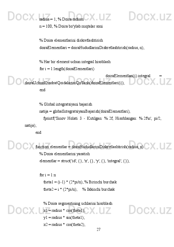      radius = 1; % Doira radiusi
    n = 100; % Doira bo'ylab nuqtalar soni
    % Doira elementlarini diskretlashtirish
    doiraElementlari = doiraHududlariniDiskretlashtirish(radius, n);
     % Har bir element uchun integral hisoblash
    for i = 1:length(doiraElementlari)
                doiraElementlari(i).integral   =
doiraUchunKvadratQoidalariniQo'llash(doiraElementlari(i));
    end
    % Global integratsiyani bajarish
    natija = globalIntegratsiyaniBajarish(doiraElementlari);
        fprintf('Sinov   Holati   3   -   Kutilgan:   %.2f,   Hisoblangan:   %.2f\n',   pi/2,
natija);
end
function elementlar = doiraHududlariniDiskretlashtirish(radius, n)
    % Doira elementlarini yaratish
    elementlar = struct('id', {}, 'x', {}, 'y', {}, 'integral', {});
    
    for i = 1:n
        theta1 = (i-1) * (2*pi/n); % Birinchi burchak
        theta2 = i * (2*pi/n);     % Ikkinchi burchak
        % Doira segmentining uchlarini hisoblash
        x1 = radius * cos(theta1);
        y1 = radius * sin(theta1);
        x2 = radius * cos(theta2);
27 