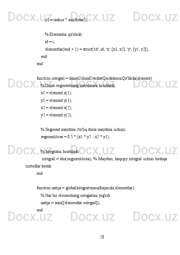         y2 = radius * sin(theta2);
        % Elementni qo'shish
        id = i;
        elementlar(end + 1) = struct('id', id, 'x', [x1, x2], 'y', [y1, y2]);
    end
end
function integral = doiraUchunKvadratQoidalariniQo'llash(element)
    % Doira segmentining maydonini hisoblash
    x1 = element.x(1);
    y1 = element.y(1);
    x2 = element.x(2);
    y2 = element.y(2);
    % Segment maydoni (to'liq doira maydoni uchun)
    segmentArea = 0.5 * (x1 * y2 - x2 * y1);
    % Integralni hisoblash
       integral = abs(segmentArea); % Maydon, haqiqiy integral uchun boshqa
metodlar kerak
end
function natija = globalIntegratsiyaniBajarish(elementlar)
    % Har bir elementning integralini yig'ish
    natija = sum([elementlar.integral]);
end
28 