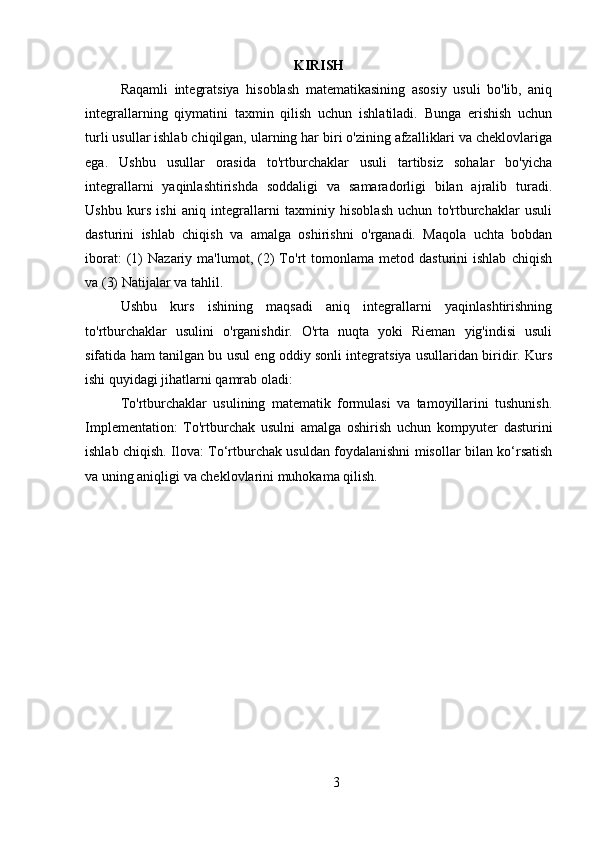 KIRISH
Raqamli   integratsiya   hisoblash   matematikasining   asosiy   usuli   bo'lib,   aniq
integrallarning   qiymatini   taxmin   qilish   uchun   ishlatiladi.   Bunga   erishish   uchun
turli usullar ishlab chiqilgan, ularning har biri o'zining afzalliklari va cheklovlariga
ega.   Ushbu   usullar   orasida   to'rtburchaklar   usuli   tartibsiz   sohalar   bo'yicha
integrallarni   yaqinlashtirishda   soddaligi   va   samaradorligi   bilan   ajralib   turadi.
Ushbu   kurs   ishi   aniq   integrallarni   taxminiy   hisoblash   uchun   to'rtburchaklar   usuli
dasturini   ishlab   chiqish   va   amalga   oshirishni   o'rganadi.   Maqola   uchta   bobdan
iborat:   (1)   Nazariy   ma'lumot,   (2)   To'rt   tomonlama   metod  dasturini   ishlab   chiqish
va (3) Natijalar va tahlil.
Ushbu   kurs   ishining   maqsadi   aniq   integrallarni   yaqinlashtirishning
to'rtburchaklar   usulini   o'rganishdir.   O'rta   nuqta   yoki   Rieman   yig'indisi   usuli
sifatida ham tanilgan bu usul eng oddiy sonli integratsiya usullaridan biridir. Kurs
ishi quyidagi jihatlarni qamrab oladi:
To'rtburchaklar   usulining   matematik   formulasi   va   tamoyillarini   tushunish.
Implementation:   To'rtburchak   usulni   amalga   oshirish   uchun   kompyuter   dasturini
ishlab chiqish. Ilova: To‘rtburchak usuldan foydalanishni misollar bilan ko‘rsatish
va uning aniqligi va cheklovlarini muhokama qilish.
3 