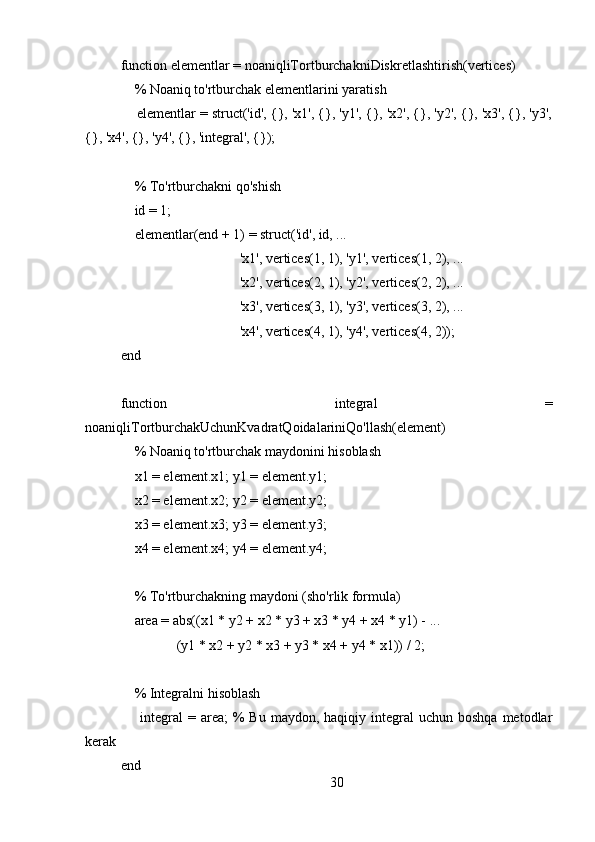 function elementlar = noaniqliTortburchakniDiskretlashtirish(vertices)
    % Noaniq to'rtburchak elementlarini yaratish
     elementlar = struct('id', {}, 'x1', {}, 'y1', {}, 'x2', {}, 'y2', {}, 'x3', {}, 'y3',
{}, 'x4', {}, 'y4', {}, 'integral', {});
    % To'rtburchakni qo'shish
    id = 1;
    elementlar(end + 1) = struct('id', id, ...
                                  'x1', vertices(1, 1), 'y1', vertices(1, 2), ...
                                  'x2', vertices(2, 1), 'y2', vertices(2, 2), ...
                                  'x3', vertices(3, 1), 'y3', vertices(3, 2), ...
                                  'x4', vertices(4, 1), 'y4', vertices(4, 2));
end
function   integral   =
noaniqliTortburchakUchunKvadratQoidalariniQo'llash(element)
    % Noaniq to'rtburchak maydonini hisoblash
    x1 = element.x1; y1 = element.y1;
    x2 = element.x2; y2 = element.y2;
    x3 = element.x3; y3 = element.y3;
    x4 = element.x4; y4 = element.y4;
    % To'rtburchakning maydoni (sho'rlik formula)
    area = abs((x1 * y2 + x2 * y3 + x3 * y4 + x4 * y1) - ...
                (y1 * x2 + y2 * x3 + y3 * x4 + y4 * x1)) / 2;
    % Integralni hisoblash
        integral   = area;   %  Bu  maydon, haqiqiy  integral  uchun  boshqa  metodlar
kerak
end
30 