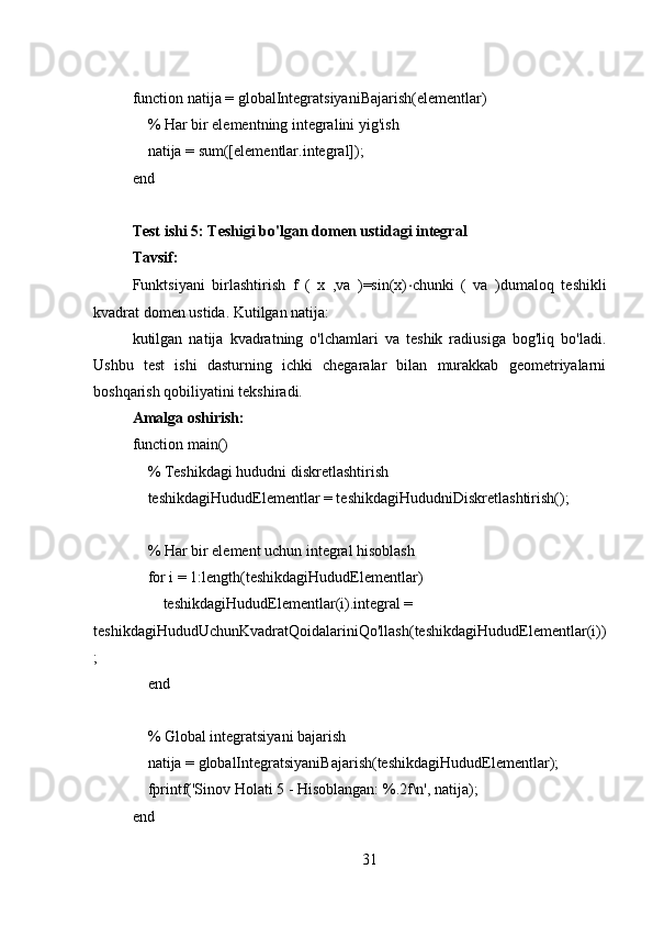 function natija = globalIntegratsiyaniBajarish(elementlar)
    % Har bir elementning integralini yig'ish
    natija = sum([elementlar.integral]);
end
Test ishi 5: Teshigi bo'lgan domen ustidagi integral
Tavsif: 
Funktsiyani   birlashtirish   f   (   x   ,va   )=sin(x) ⋅ chunki   (   va   )dumaloq   teshikli
kvadrat domen ustida. Kutilgan natija: 
kutilgan   natija   kvadratning   o'lchamlari   va   teshik   radiusiga   bog'liq   bo'ladi.
Ushbu   test   ishi   dasturning   ichki   chegaralar   bilan   murakkab   geometriyalarni
boshqarish qobiliyatini tekshiradi.
Amalga oshirish:
function main()
    % Teshikdagi hududni diskretlashtirish
    teshikdagiHududElementlar = teshikdagiHududniDiskretlashtirish();
    % Har bir element uchun integral hisoblash
    for i = 1:length(teshikdagiHududElementlar)
        teshikdagiHududElementlar(i).integral = 
teshikdagiHududUchunKvadratQoidalariniQo'llash(teshikdagiHududElementlar(i))
;
    end
    % Global integratsiyani bajarish
    natija = globalIntegratsiyaniBajarish(teshikdagiHududElementlar);
    fprintf('Sinov Holati 5 - Hisoblangan: %.2f\n', natija);
end
31 