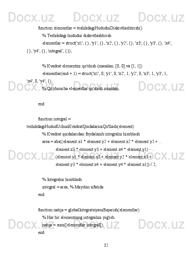 function elementlar = teshikdagiHududniDiskretlashtirish()
    % Teshikdagi hududni diskretlashtirish
    elementlar = struct('x1', {}, 'y1', {}, 'x2', {}, 'y2', {}, 'x3', {}, 'y3', {}, 'x4', 
{}, 'y4', {}, 'integral', {});
    
    % Kvadrat elementini qo'shish (masalan, [0, 0] va [1, 1])
    elementlar(end + 1) = struct('x1', 0, 'y1', 0, 'x2', 1, 'y2', 0, 'x3', 1, 'y3', 1, 
'x4', 0, 'y4', 1);
    % Qo'shimcha elementlar qo'shish mumkin
end
function integral = 
teshikdagiHududUchunKvadratQoidalariniQo'llash(element)
    % Kvadrat qoidalaridan foydalanib integralni hisoblash
    area = abs((element.x1 * element.y2 + element.x2 * element.y2 + ...
                element.x3 * element.y3 + element.x4 * element.y1) - ...
                (element.y1 * element.x2 + element.y2 * element.x3 + ...
                element.y3 * element.x4 + element.y4 * element.x1)) / 2;
    
    % Integralni hisoblash
    integral = area; % Maydon sifatida
end
function natija = globalIntegratsiyaniBajarish(elementlar)
    % Har bir elementning integralini yig'ish
    natija = sum([elementlar.integral]);
end
32 