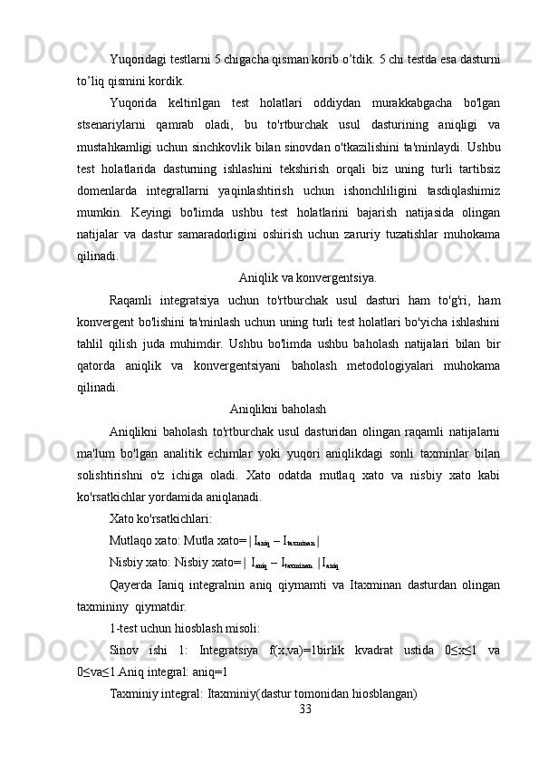 Yuqoridagi testlarni 5 chigacha qisman korib o’tdik.  5 chi testda esa dasturni
to’liq qismini kordik.
Yuqorida   keltirilgan   test   holatlari   oddiydan   murakkabgacha   bo'lgan
stsenariylarni   qamrab   oladi,   bu   to'rtburchak   usul   dasturining   aniqligi   va
mustahkamligi uchun sinchkovlik bilan sinovdan o'tkazilishini ta'minlaydi. Ushbu
test   holatlarida   dasturning   ishlashini   tekshirish   orqali   biz   uning   turli   tartibsiz
domenlarda   integrallarni   yaqinlashtirish   uchun   ishonchliligini   tasdiqlashimiz
mumkin.   Keyingi   bo'limda   ushbu   test   holatlarini   bajarish   natijasida   olingan
natijalar   va   dastur   samaradorligini   oshirish   uchun   zaruriy   tuzatishlar   muhokama
qilinadi.
   Aniqlik va konvergentsiya.
Raqamli   integratsiya   uchun   to'rtburchak   usul   dasturi   ham   to'g'ri,   ham
konvergent bo'lishini ta'minlash uchun uning turli test holatlari bo'yicha ishlashini
tahlil   qilish   juda   muhimdir.   Ushbu   bo'limda   ushbu   baholash   natijalari   bilan   bir
qatorda   aniqlik   va   konvergentsiyani   baholash   metodologiyalari   muhokama
qilinadi.
                                      Aniqlikni baholash
Aniqlikni   baholash   to'rtburchak   usul   dasturidan   olingan   raqamli   natijalarni
ma'lum   bo'lgan   analitik   echimlar   yoki   yuqori   aniqlikdagi   sonli   taxminlar   bilan
solishtirishni   o'z   ichiga   oladi.   Xato   odatda   mutlaq   xato   va   nisbiy   xato   kabi
ko'rsatkichlar yordamida aniqlanadi.
Xato ko'rsatkichlari:
Mutlaqo xato:  Mutla xato= I∣
aniq  – I
taxminan ∣
Nisbiy xato:  Nisbiy xato=  I
∣
aniq  – I
taxminan   I	∣
aniq
Qayerda   Ianiq   integralnin   aniq   qiymamti   va   Itaxminan   dasturdan   olingan
taxmininy  qiymatdir.
1-test uchun hiosblash misoli:
Sinov   ishi   1:   Integratsiya   f(x,va)=1birlik   kvadrat   ustida   0≤x≤1   va
0≤va≤1.Aniq integral: aniq=1
Taxminiy integral: Itaxminiy(dastur tomonidan hiosblangan)
33 