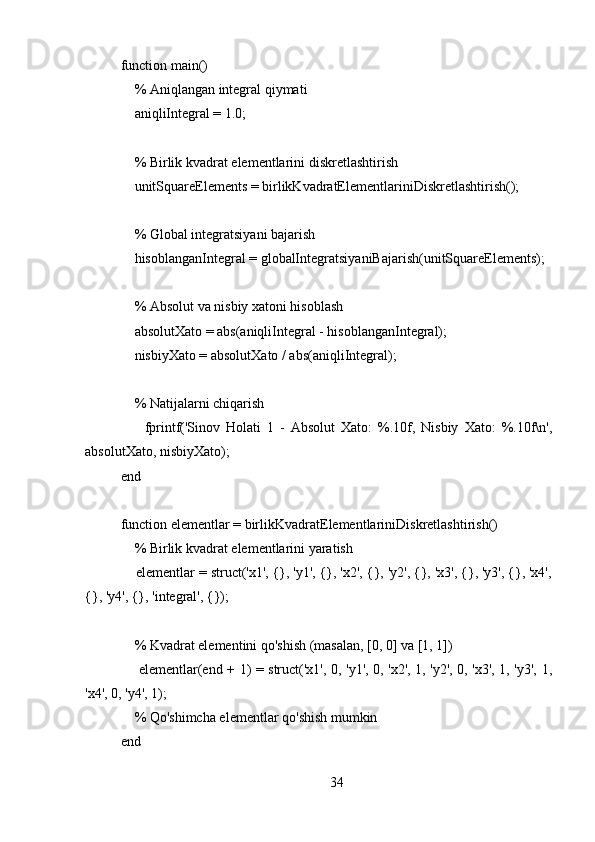 function main()
    % Aniqlangan integral qiymati
    aniqliIntegral = 1.0;
    % Birlik kvadrat elementlarini diskretlashtirish
    unitSquareElements = birlikKvadratElementlariniDiskretlashtirish();
    % Global integratsiyani bajarish
    hisoblanganIntegral = globalIntegratsiyaniBajarish(unitSquareElements);
     % Absolut va nisbiy xatoni hisoblash
    absolutXato = abs(aniqliIntegral - hisoblanganIntegral);
    nisbiyXato = absolutXato / abs(aniqliIntegral);
    % Natijalarni chiqarish
        fprintf('Sinov   Holati   1   -   Absolut   Xato:   %.10f,   Nisbiy   Xato:   %.10f\n',
absolutXato, nisbiyXato);
end
function elementlar = birlikKvadratElementlariniDiskretlashtirish()
    % Birlik kvadrat elementlarini yaratish
    elementlar = struct('x1', {}, 'y1', {}, 'x2', {}, 'y2', {}, 'x3', {}, 'y3', {}, 'x4',
{}, 'y4', {}, 'integral', {});
    
    % Kvadrat elementini qo'shish (masalan, [0, 0] va [1, 1])
       elementlar(end + 1) = struct('x1', 0, 'y1', 0, 'x2', 1, 'y2', 0, 'x3', 1, 'y3', 1,
'x4', 0, 'y4', 1);
    % Qo'shimcha elementlar qo'shish mumkin
end
34 