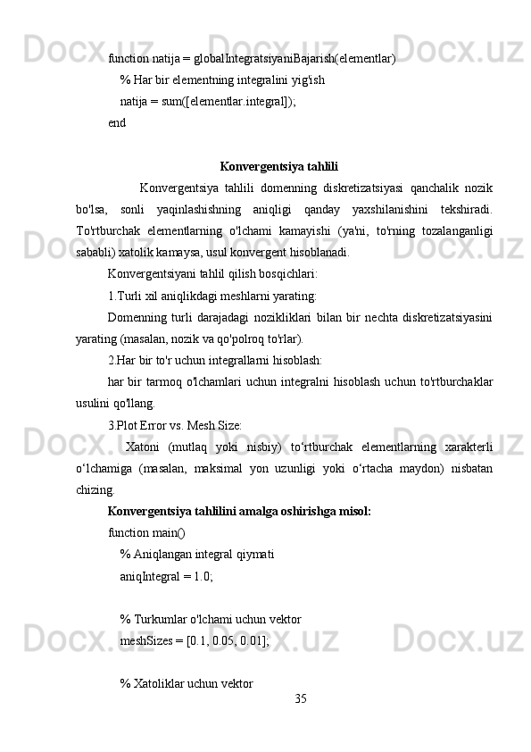 function natija = globalIntegratsiyaniBajarish(elementlar)
    % Har bir elementning integralini yig'ish
    natija = sum([elementlar.integral]);
end
                                    Konvergentsiya tahlili
          Konvergentsiya   tahlili   domenning   diskretizatsiyasi   qanchalik   nozik
bo'lsa,   sonli   yaqinlashishning   aniqligi   qanday   yaxshilanishini   tekshiradi.
To'rtburchak   elementlarning   o'lchami   kamayishi   (ya'ni,   to'rning   tozalanganligi
sababli) xatolik kamaysa, usul konvergent hisoblanadi.
Konvergentsiyani tahlil qilish bosqichlari:
1.Turli xil aniqlikdagi meshlarni yarating: 
Domenning   turli   darajadagi   nozikliklari   bilan   bir   nechta   diskretizatsiyasini
yarating (masalan, nozik va qo'polroq to'rlar).
2.Har bir to'r uchun integrallarni hisoblash: 
har   bir  tarmoq  o'lchamlari   uchun  integralni  hisoblash  uchun   to'rtburchaklar
usulini qo'llang.
3.Plot Error vs. Mesh Size: 
    Xatoni   (mutlaq   yoki   nisbiy)   to‘rtburchak   elementlarning   xarakterli
o‘lchamiga   (masalan,   maksimal   yon   uzunligi   yoki   o‘rtacha   maydon)   nisbatan
chizing.
Konvergentsiya tahlilini amalga oshirishga misol:
function main()
    % Aniqlangan integral qiymati
    aniqIntegral = 1.0;
    % Turkumlar o'lchami uchun vektor
    meshSizes = [0.1, 0.05, 0.01];
    
    % Xatoliklar uchun vektor
35 