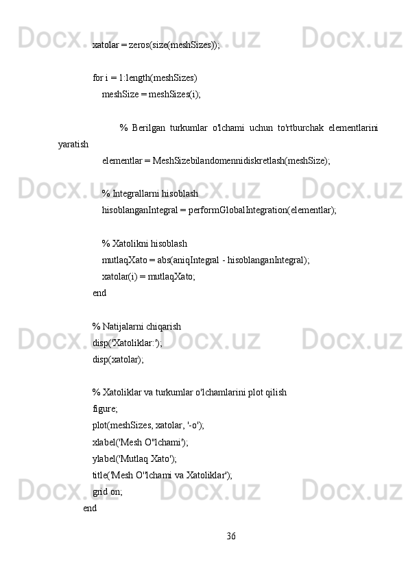     xatolar = zeros(size(meshSizes));
    
    for i = 1:length(meshSizes)
        meshSize = meshSizes(i);
        
                %   Berilgan   turkumlar   o'lchami   uchun   to'rtburchak   elementlarini
yaratish
        elementlar = MeshSizebilandomennidiskretlash(meshSize);
        
        % Integrallarni hisoblash
        hisoblanganIntegral = performGlobalIntegration(elementlar);
        
        % Xatolikni hisoblash
        mutlaqXato = abs(aniqIntegral - hisoblanganIntegral);
        xatolar(i) = mutlaqXato;
    end
    
    % Natijalarni chiqarish
     disp('Xatoliklar:');
    disp(xatolar);
    
    % Xatoliklar va turkumlar o'lchamlarini plot qilish
     figure;
    plot(meshSizes, xatolar, '-o');
    xlabel('Mesh O''lchami');
    ylabel('Mutlaq Xato');
    title('Mesh O''lchami va Xatoliklar');
    grid on;
end
36 