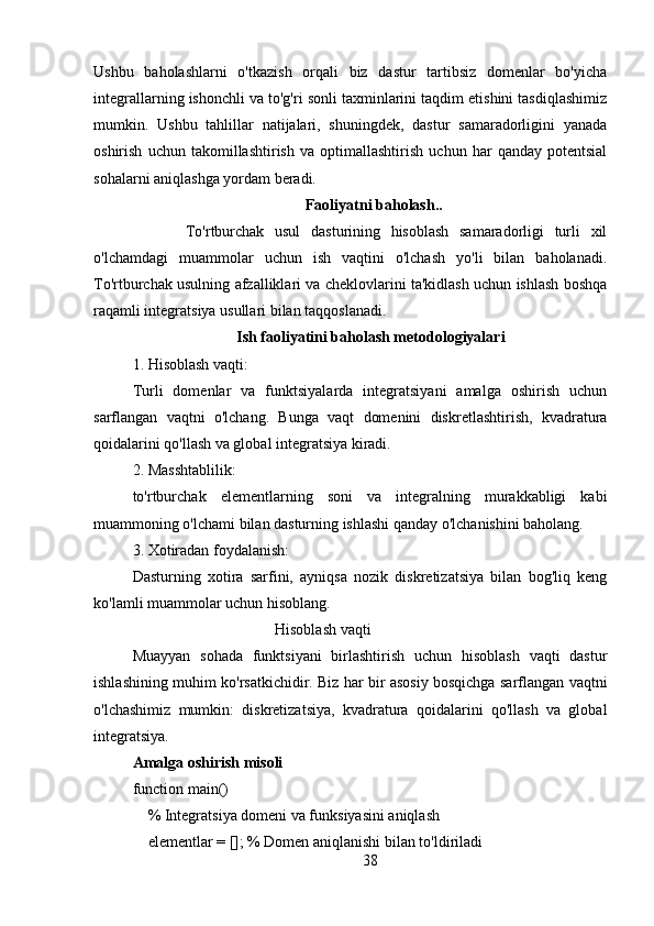 Ushbu   baholashlarni   o'tkazish   orqali   biz   dastur   tartibsiz   domenlar   bo'yicha
integrallarning ishonchli va to'g'ri sonli taxminlarini taqdim etishini tasdiqlashimiz
mumkin.   Ushbu   tahlillar   natijalari,   shuningdek,   dastur   samaradorligini   yanada
oshirish   uchun   takomillashtirish   va   optimallashtirish   uchun   har   qanday   potentsial
sohalarni aniqlashga yordam beradi.
   Faoliyatni baholash..
          To'rtburchak   usul   dasturining   hisoblash   samaradorligi   turli   xil
o'lchamdagi   muammolar   uchun   ish   vaqtini   o'lchash   yo'li   bilan   baholanadi.
To'rtburchak usulning afzalliklari va cheklovlarini ta'kidlash uchun ishlash boshqa
raqamli integratsiya usullari bilan taqqoslanadi.
                            Ish faoliyatini baholash metodologiyalari
1. Hisoblash vaqti: 
Turli   domenlar   va   funktsiyalarda   integratsiyani   amalga   oshirish   uchun
sarflangan   vaqtni   o'lchang.   Bunga   vaqt   domenini   diskretlashtirish,   kvadratura
qoidalarini qo'llash va global integratsiya kiradi.
2. Masshtablilik: 
to'rtburchak   elementlarning   soni   va   integralning   murakkabligi   kabi
muammoning o'lchami bilan dasturning ishlashi qanday o'lchanishini baholang.
3. Xotiradan foydalanish: 
Dasturning   xotira   sarfini,   ayniqsa   nozik   diskretizatsiya   bilan   bog'liq   keng
ko'lamli muammolar uchun hisoblang.
                                     Hisoblash vaqti
Muayyan   sohada   funktsiyani   birlashtirish   uchun   hisoblash   vaqti   dastur
ishlashining muhim ko'rsatkichidir. Biz har bir asosiy bosqichga sarflangan vaqtni
o'lchashimiz   mumkin:   diskretizatsiya,   kvadratura   qoidalarini   qo'llash   va   global
integratsiya.
Amalga oshirish misoli
function main()
    % Integratsiya domeni va funksiyasini aniqlash
    elementlar = []; % Domen aniqlanishi bilan to'ldiriladi
38 