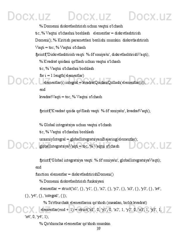     % Domenni diskretlashtirish uchun vaqtni o'lchash
tic; % Vaqtni o'lchashni boshlash   elementlar = diskretlashtirish
Domeni(); % Kiritish parametrlari berilishi mumkin  diskretlashtirish
Vaqti = toc; % Vaqtni o'lchash
fprintf('Diskretlashtirish vaqti: %.6f soniya\n', diskretlashtirishVaqti);
    % Kvadrat qoidani qo'llash uchun vaqtni o'lchash
    tic; % Vaqtni o'lchashni boshlash
    for i = 1:length(elementlar)
        elementlar(i).integral = kvadratQoidaniQollash(elementlar(i));
    end
    kvadratVaqti = toc; % Vaqtni o'lchash
    fprintf('Kvadrat qoida qo\'llash vaqti: %.6f soniya\n', kvadratVaqti);
    % Global integratsiya uchun vaqtni o'lchash
    tic; % Vaqtni o'lchashni boshlash
    umumiyIntegral = globalIntegratsiyaniBajaring(elementlar);
    globalIntegratsiyaVaqti = toc; % Vaqtni o'lchash
    fprintf('Global integratsiya vaqti: %.6f soniya\n', globalIntegratsiyaVaqti);
end
function elementlar = diskretlashtirishDomeni()
    % Domenni diskretlashtirish funksiyasi
    elementlar = struct('x1', {}, 'y1', {}, 'x2', {}, 'y2', {}, 'x3', {}, 'y3', {}, 'x4',
{}, 'y4', {}, 'integral', {});
        % To'rtburchak elementlarini qo'shish (masalan, birlik kvadrat)
       elementlar(end + 1) = struct('x1', 0, 'y1', 0, 'x2', 1, 'y2', 0, 'x3', 1, 'y3', 1,
'x4', 0, 'y4', 1);
    % Qo'shimcha elementlar qo'shish mumkin
39 
