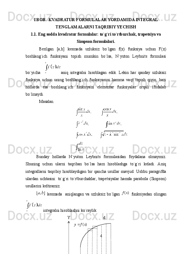 I BOB.    KVADRATUR FORMULALAR YORDAMIDA INTEGRAL
TENGLAMALARNI TAQRIBIY YECHISH
1.1. Eng sodda kvadratur formulalar: to`g`ri to`rtburchak, trapetsiya va
Simpson formulalari.
Berilgan   [a,b]   kesmada   uzluksiz   bo`lgan   f(x)   funksiya   uchun   F(x)
boshlang`ich   funksiyani   topish   mumkin   bo`lsa,   N`yuton   Leybnits   formulasi
bo`yicha     aniq   integralni   hisoblagan   edik.   Lekin   har   qanday   uzluksiz
funksiya   uchun   uning   boshlang`ich   funksiyasini   hamma   vaqt   topish   qiyin,   bazi
hollarda   esa   boshlang`ich   funksiyani   elementar   funksiyalar   orqali   ifodalab
bo`lmaydi. 
Masalan.
Bunday   hollarda   N`yuton   Leybnits   formulasidan   foydalana   olmaymiz.
Shuning   uchun   ularni   taqriban   bo`lsa   ham   hisoblashga   to`g`ri   keladi.   Aniq
integrallarni   taqribiy   hisoblaydigan   bir   qancha   usullar   mavjud.   Ushbu   paragrifda
ulardan   uchtasini:   to`g`ri   to`rtburchaklar,   trapetsiyalar   hamda   parabola   (Sinpson)
usullarini keltiramiz.
  kesmada     aniqlangan   va   uzluksiz   bo`lgan     funksiyadan   olingan
  integralni hisoblashni ko`raylik.
  Y                                 d
        )	(x	f	y
4	
)	(x	f 