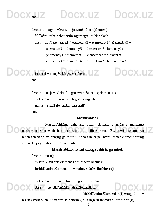 end
function integral = kvadratQoidaniQollash(element)
    % To'rtburchak elementining integralini hisoblash
    area = abs((element.x1 * element.y2 + element.x2 * element.y2 + ...
                element.x3 * element.y3 + element.x4 * element.y1) - ...
                (element.y1 * element.x2 + element.y2 * element.x3 + ...
                element.y3 * element.x4 + element.y4 * element.x1)) / 2;
    
    integral = area; % Maydon sifatida
end
function natija = globalIntegratsiyaniBajaring(elementlar)
    % Har bir elementning integralini yig'ish
    natija = sum([elementlar.integral]);
end
Masshtablilik
          Masshtablilikni   baholash   uchun   dasturning   ishlashi   muammo
o'lchamlarini   oshirish   bilan   sinovdan   o'tkazilishi   kerak.   Bu   to'rni   tozalash   va
hisoblash   vaqti   va   aniqligiga   ta'sirini   baholash   orqali   to'rtburchak   elementlarning
sonini ko'paytirishni o'z ichiga oladi.
Masshtablilik testini amalga oshirishga misol:
function main()
    % Birlik kvadrat elementlarini diskretlashtirish
    birlikKvadratElementlari = hududniDiskretlashtirish();
    
    % Har bir element uchun integralni hisoblash
    for i = 1:length(birlikKvadratElementlari)
                birlikKvadratElementlari(i).integral   =
birlikKvadratUchunKvadratQoidalariniQo'llash(birlikKvadratElementlari(i));
40 