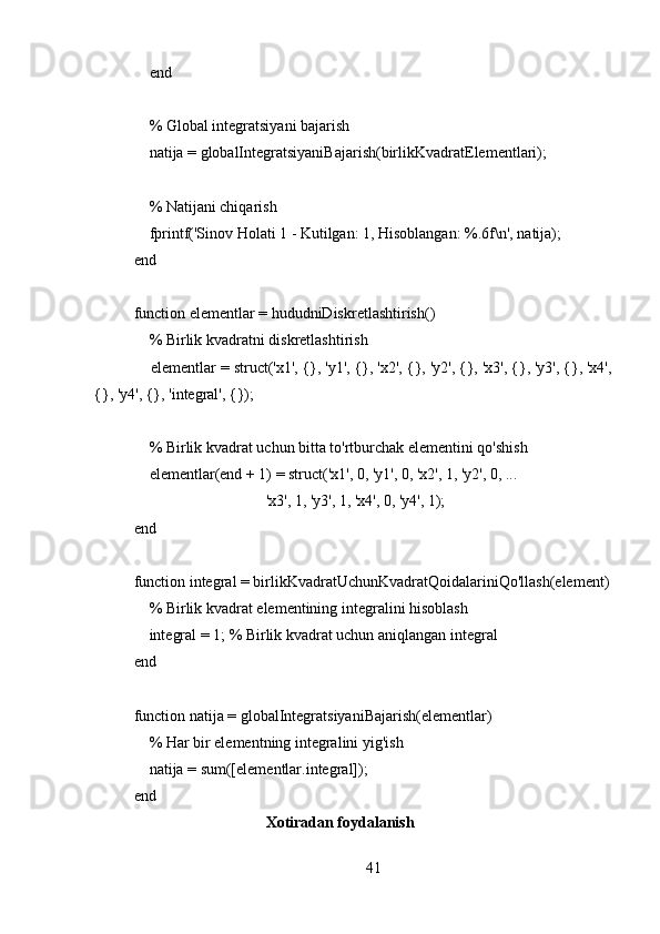     end
    
    % Global integratsiyani bajarish
    natija = globalIntegratsiyaniBajarish(birlikKvadratElementlari);
    
    % Natijani chiqarish
    fprintf('Sinov Holati 1 - Kutilgan: 1, Hisoblangan: %.6f\n', natija);
end
function elementlar = hududniDiskretlashtirish()
    % Birlik kvadratni diskretlashtirish
    elementlar = struct('x1', {}, 'y1', {}, 'x2', {}, 'y2', {}, 'x3', {}, 'y3', {}, 'x4',
{}, 'y4', {}, 'integral', {});
    
    % Birlik kvadrat uchun bitta to'rtburchak elementini qo'shish
    elementlar(end + 1) = struct('x1', 0, 'y1', 0, 'x2', 1, 'y2', 0, ...
                                  'x3', 1, 'y3', 1, 'x4', 0, 'y4', 1);
end
function integral = birlikKvadratUchunKvadratQoidalariniQo'llash(element)
    % Birlik kvadrat elementining integralini hisoblash
    integral = 1; % Birlik kvadrat uchun aniqlangan integral
end
function natija = globalIntegratsiyaniBajarish(elementlar)
    % Har bir elementning integralini yig'ish
    natija = sum([elementlar.integral]);
end
                                   Xotiradan foydalanish
41 