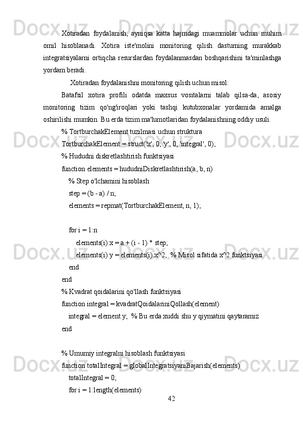 Xotiradan   foydalanish,   ayniqsa   katta   hajmdagi   muammolar   uchun   muhim
omil   hisoblanadi.   Xotira   iste'molini   monitoring   qilish   dasturning   murakkab
integratsiyalarni   ortiqcha  resurslardan   foydalanmasdan  boshqarishini   ta'minlashga
yordam beradi.
     Xotiradan foydalanishni monitoring qilish uchun misol: 
Batafsil   xotira   profili   odatda   maxsus   vositalarni   talab   qilsa-da,   asosiy
monitoring   tizim   qo'ng'iroqlari   yoki   tashqi   kutubxonalar   yordamida   amalga
oshirilishi mumkin. Bu erda tizim ma'lumotlaridan foydalanishning oddiy usuli.
% TortburchakElement tuzilmasi uchun struktura
TortburchakElement = struct('x', 0, 'y', 0, 'integral', 0);
% Hududni diskretlashtirish funktsiyasi
function elements = hududniDiskretlashtirish(a, b, n)
    % Step o'lchamini hisoblash
    step = (b - a) / n;
    elements = repmat(TortburchakElement, n, 1);
    
    for i = 1:n
        elements(i).x = a + (i - 1) * step;
        elements(i).y = elements(i).x^2;  % Misol sifatida x^2 funktsiyasi
    end
end
% Kvadrat qoidalarini qo'llash funktsiyasi
function integral = kvadratQoidalariniQollash(element)
     integral = element.y;  % Bu erda xuddi shu y qiymatini qaytaramiz
end
% Umumiy integralni hisoblash funktsiyasi
function totalIntegral = globalIntegratsiyaniBajarish(elements)
    totalIntegral = 0;
    for i = 1:length(elements)
42 