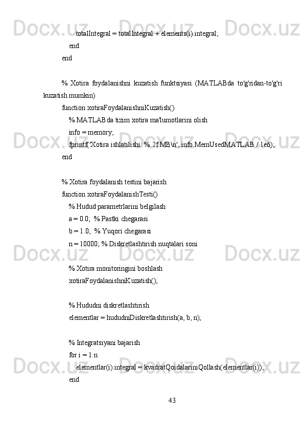         totalIntegral = totalIntegral + elements(i).integral;
    end
end
%   Xotira   foydalanishni   kuzatish   funktsiyasi   (MATLABda   to'g'ridan-to'g'ri
kuzatish mumkin)
function xotiraFoydalanishniKuzatish()
    % MATLABda tizim xotira ma'lumotlarini olish
    info = memory;
    fprintf('Xotira ishlatilishi: %.2f MB\n', info.MemUsedMATLAB / 1e6);
end
% Xotira foydalanish testini bajarish
function xotiraFoydalanishTesti()
     % Hudud parametrlarini belgilash
    a = 0.0;  % Pastki chegarasi
    b = 1.0;  % Yuqori chegarasi
    n = 10000; % Diskretlashtirish nuqtalari soni
    
    % Xotira monitoringini boshlash
    xotiraFoydalanishniKuzatish();
    
    % Hududni diskretlashtirish
     elementlar = hududniDiskretlashtirish(a, b, n);
    
    % Integratsiyani bajarish
    for i = 1:n
        elementlar(i).integral = kvadratQoidalariniQollash(elementlar(i));
    end
    
43 