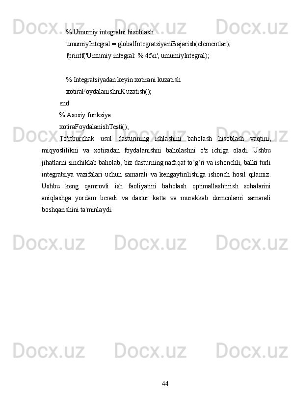     % Umumiy integralni hisoblash
    umumiyIntegral = globalIntegratsiyaniBajarish(elementlar);
    fprintf('Umumiy integral: %.4f\n', umumiyIntegral);
    
    % Integratsiyadan keyin xotirani kuzatish
    xotiraFoydalanishniKuzatish();
end
% Asosiy funksiya
xotiraFoydalanishTesti();
To'rtburchak   usul   dasturining   ishlashini   baholash   hisoblash   vaqtini,
miqyoslilikni   va   xotiradan   foydalanishni   baholashni   o'z   ichiga   oladi.   Ushbu
jihatlarni sinchiklab baholab, biz dasturning nafaqat to g ri va ishonchli, balki turliʻ ʻ
integratsiya   vazifalari   uchun   samarali   va   kengaytirilishiga   ishonch   hosil   qilamiz.
Ushbu   keng   qamrovli   ish   faoliyatini   baholash   optimallashtirish   sohalarini
aniqlashga   yordam   beradi   va   dastur   katta   va   murakkab   domenlarni   samarali
boshqarishini ta'minlaydi.
44 