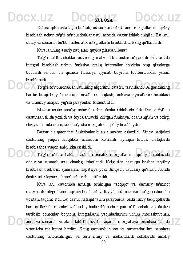 XULOSA
Xulosa qilib aytadigan bo'lsak, ushbu kurs ishida aniq integrallarni taqribiy
hisoblash uchun to'g'ri to'rtburchaklar usuli asosida dastur ishlab chiqildi. Bu usul
oddiy va samarali bo'lib, matematik integrallarni hisoblashda keng qo'llaniladi.
Kurs ishining asosiy natijalari quyidagilardan iborat:
To'g'ri   to'rtburchaklar   usulining   matematik   asoslari   o'rganildi.   Bu   usulda
integral   hisoblash   uchun   funksiya   oraliq   intervallar   bo'yicha   teng   qismlarga
bo'linadi   va   har   bir   qismda   funksiya   qiymati   bo'yicha   to'rtburchaklar   yuzasi
hisoblanadi.
To'g'ri   to'rtburchaklar   usulining   algoritmi   batafsil   tasvirlandi.   Algoritmning
har bir bosqichi, ya'ni oraliq intervallarni aniqlash, funksiya qiymatlarini hisoblash
va umumiy natijani yig'ish jarayonlari tushuntirildi.
Mazkur   usulni   amalga oshirish  uchun  dastur   ishlab  chiqildi.  Dastur   Python
dasturlash tilida yozildi va foydalanuvchi kiritgan funksiya, boshlang'ich va oxirgi
chegara hamda oraliq soni bo'yicha integralni taqribiy hisoblaydi.
Dastur   bir   qator   test   funksiyalar   bilan   sinovdan   o'tkazildi.   Sinov   natijalari
dasturning   yuqori   aniqlikda   ishlashini   ko'rsatdi,   ayniqsa   kichik   oraliqlarda
hisoblashda yuqori aniqlikka erishildi.
To'g'ri   to'rtburchaklar   usuli   matematik   integrallarni   taqribiy   hisoblashda
oddiy   va   samarali   usul   ekanligi   isbotlandi.   Kelgusida   dasturga   boshqa   taqribiy
hisoblash   usullarini   (masalan,   trapetsiya   yoki   Simpson   usullari)   qo'shish,   hamda
dastur interfeysini takomillashtirish taklif etildi.
Kurs   ishi   davomida   amalga   oshirilgan   tadqiqot   va   dasturiy   ta'minot
matematik integrallarni taqribiy hisoblashda foydalanish mumkin bo'lgan ishonchli
vositani taqdim etdi. Bu dastur nafaqat ta'lim jarayonida, balki ilmiy tadqiqotlarda
ham qo'llanishi mumkin.Ushbu loyihada ishlab chiqilgan to'rtburchak usul dasturi
tartibsiz   domenlar   bo'yicha   integrallarni   yaqinlashtirish   uchun   moslashuvchan,
aniq   va   samarali   vositani   taklif   qiluvchi   raqamli   integratsiya   texnikasi   haqida
yetarlicha   ma’lumot   berdim.   Keng   qamrovli   sinov   va   samaradorlikni   baholash
dasturning   ishonchliligini   va   turli   ilmiy   va   muhandislik   sohalarida   amaliy
45 