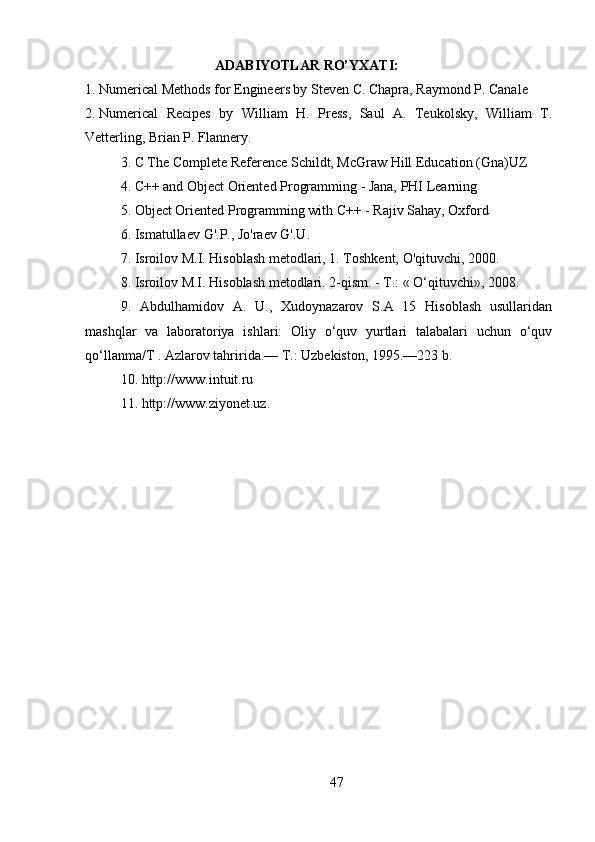                             ADABIYOTLAR RO’YXATI :
1.  Numerical Methods for Engineers by Steven C. Chapra, Raymond P. Canale
2.  Numerical   Recipes   by   William   H.   Press,   Saul   A.   Teukolsky,   William   T.
Vetterling, Brian P. Flannery.
3. C The Complete Reference Schildt, McGraw Hill Education (Gna)UZ
4. C++ and Object Oriented Programming - Jana, PHI Learning
5. Object Oriented Programming with C++ - Rajiv Sahay, Oxford
6 .  Ismatullaev   G'.P.,   Jo'raev   G'.U.  
7. Isroilov   M.I.   Hisoblash   metodlari,   1.   Toshkent,   O'qituvchi,   2000.  
8. Isroilov M.I. Hisoblash metodlari. 2-qism. - T.: « O‘qituvchi», 2008.
9.   Abdulhamidov   A.   U.,   Xudoynazarov   S.A   15   Hisoblash   usullaridan
mashqlar   va   laboratoriya   ishlari:   Oliy   o‘quv   yurtlari   talabalari   uchun   o‘quv
qo‘llanma/T . Azlarov tahririda.— T.: Uzbekiston, 1995.—223 b.
10. http://www.intuit.ru
11. http://www.ziyonet.uz.
47 