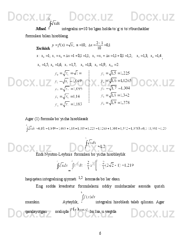 Misol.    integralni n=10 bo`lgan holda to`g`ri to`rtburchaklar 
formulasi bilan hisoblang.
Yechish.  
;
Agar (1) formula bo`yicha hisoblasak    
Endi Nyuton-Leybnis  formulasi bo`yicha hisoblaylik
=
haqiqatan integralning qiymati   kesmada bo`lar ekan.
Eng   sodda   kvadratur   formulalarni   oddiy   mulohazalar   asosida   qurish
mumkin.                           Aytaylik,   integralni   hisoblash   talab   qilinsin.   Agar
qaralayotgan        oraliqda   bo`lsa, u vaqtda
6 2
1 dxх1,0	10	
1	2	   ;	10	   ;	)	(								x	n	x	x	f	y	
4,1	   ;3,1	     ;2,1	1,0	1,1	 	   ;1,1	1,0	1	  ;1	  :	4	3	1	2	0	1	0														x	x	x	x	x	x	x	x	x	x	
.2	   ;9,1	   ;8,1	     ;7,1	   ;6,1	  ;5,1	 	10	9	8	7	6	5							x	x	x	x	x	x	
	2,1 