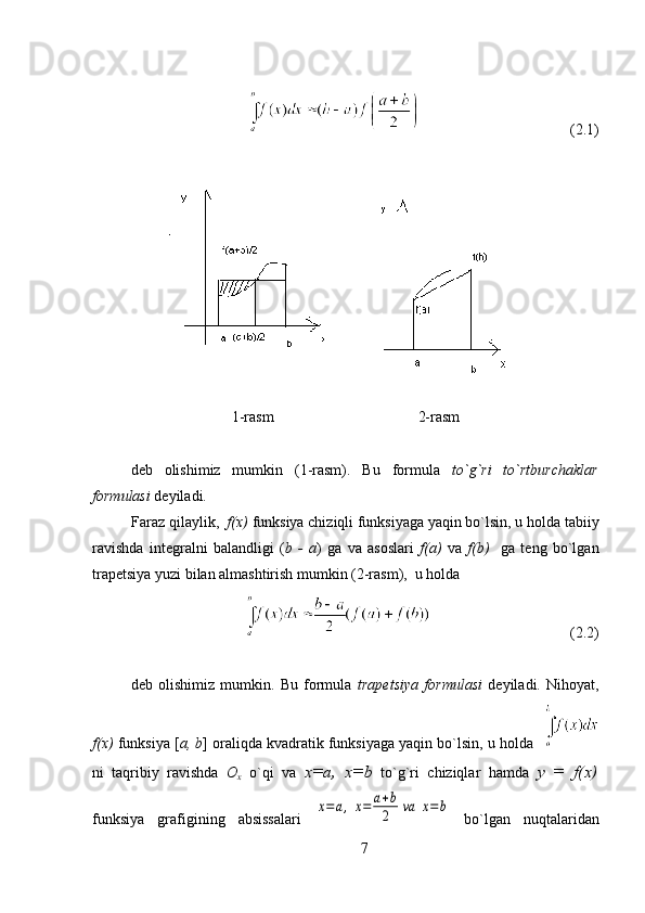                                         (2.1)
 
   
                                                                     
1-rasm                                      2-rasm
                                                                                       
deb   olishimiz   mumkin   (1-rasm).   Bu   formula   to`g`ri   to`rtburchaklar
formulasi  deyiladi.
Faraz qilaylik,   f(x)  funksiya chiziqli funksiyaga yaqin bo`lsin, u holda tabiiy
ravishda   integralni   balandligi   ( b   -   a )   ga   va   asoslari   f(a)   va   f(b)     ga   teng   bo`lgan
trapetsiya yuzi bilan almashtirish mumkin (2-rasm),  u holda
                                     (2.2)
 
deb   olishimiz   mumkin.   Bu   formula   trapetsiya   formulasi   deyiladi.   Nihoyat,
f(x)  funksiya [ a, b ] oraliqda kvadratik funksiyaga yaqin bo`lsin, u holda   
ni   taqribiy   ravishda   O
x   o`qi   va   х = а ,   х =b   to`g`ri   chiziqlar   hamda   у   =   f(x)
funksiya   grafigining   absissalari  x=	a,x=	a+b
2	va	x=b   bo`lgan   nuqtalaridan
7 