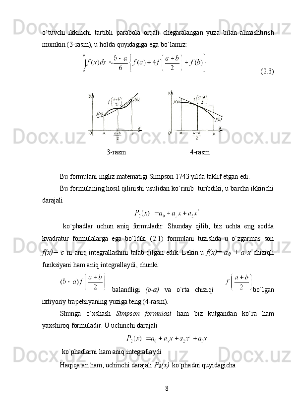 o`tuvchi   ikkinchi   tartibli   parabola   orqali   chegaralangan   yuz а   bilan   almashtirish
mumkin (3-rasm), u holda quyidagiga ega bo`lamiz:
                               (2.3)
3-rasm                                     4-rasm
Bu formulani ingliz matematigi Simpson 1743 yilda taklif etgan edi.
Bu formulaning hosil qilinishi usulidan ko`rinib  turibdiki, u barcha ikkinchi
darajali  
 
ko`phadlar   uchun   aniq   formuladir.   Shunday   qilib,   biz   uchta   eng   sodda
kvadratur   formulalarga   ega   bo`ldik.   (2.1)   formulani   tuzishda   u   o`zgarmas   son
f(x)=   с   ni aniq integrallashini talab qilgan edik. Lekin u   f(x) =   а
0   +   а1 х   chiziqli
funksiyani ham aniq integrallaydi, chunki:
  balandligi   (b-a)   va   o`rta   chiziqi     bo`lgan
ixtiyoriy trapetsiyaning yuziga teng (4-rasm). 
Shunga   o`xshash   Simpson   formulasi   ham   biz   kutgandan   ko`ra   ham
yaxshiroq formuladir. U uchinchi darajali   
  ko`phadlarni ham aniq integrallaydi.
Haqiqatan ham, uchinchi darajali  Р
3 ( х )   ko`phadni quyidagicha 
8 