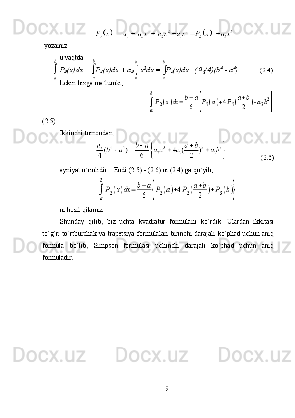  yozamiz:
u vaqtda   
P
3 (x)dx=      P
2 (x)dx +   a
3      x 3
dx  =      P
2 (x)dx+(    /4)(b 4
 - a 4
)     (2.4)
Lekin bizga ma`lumki, 
                                     
a
b
P2(x)dx	=	b−	a
6	[P2(a)+4P2(a+b
2	
)+a3b3
]
(2.5)                                                                                      
Ikkinchi tomondan,  
                    (2.6)                                 
ayniyat o`rinlidir  . Endi (2.5) - (2.6) ni (2.4) ga qo`yib, 	

a
b	
P3(x)dx	=	b−	a
6	{P3(a)+4P3(a+b
2	
)+P3(b)}
ni hosil qilamiz.
Shunday   qilib,   biz   uchta   kvadratur   formulani   ko`rdik.   Ulardan   ikkitasi
to`g`ri to`rtburchak va trapetsiya formulalari birinchi darajali ko`phad uchun aniq
formula   bo`lib,   Simpson   formulasi   uchinchi   darajali   ko`phad   uchun   aniq
formuladir.
9	

b
a	

b
a	
a3	
a
b	

a
b 