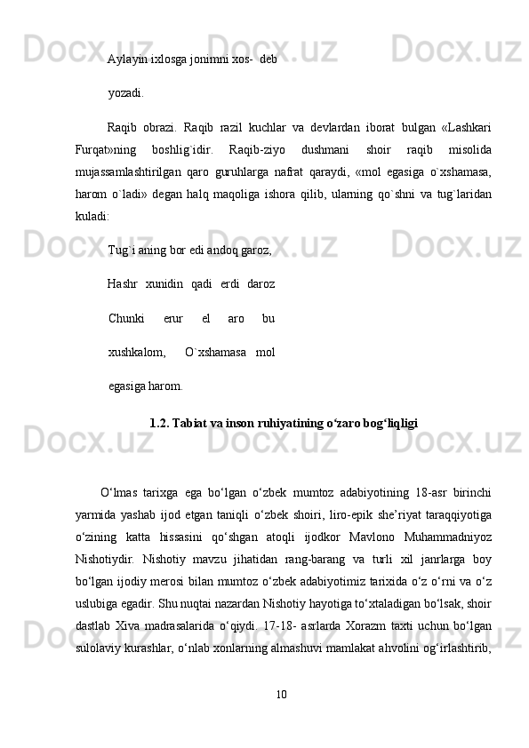 Aylayin ixlosga jonimni xos-  deb
yozadi.  
Raqib   obrazi.   Raqib   razil   kuchlar   va   devlardan   iborat   bulgan   «Lashkari
Furqat»ning   boshlig`idir.   Raqib-ziyo   dushmani   shoir   raqib   misolida
mujassamlashtirilgan   qaro   guruhlarga   nafrat   qaraydi,   «mol   egasiga   o`xshamasa,
harom   o`ladi»   degan   halq   maqoliga   ishora   qilib,   ularning   qo`shni   va   tug`laridan
kuladi:  
Tug`i aning bor edi andoq garoz,  
Hashr   xunidin   qadi   erdi   daroz
Chunki   erur   el   aro   bu
xushkalom,     O`xshamasa   mol
egasiga harom. 
1.2. Tabiat va inson ruhiyatining o zaro bog liqligi ʻ ʻ
 
O‘lmas   tarixga   ega   bo‘lgan   o‘zbek   mumtoz   adabiyotining   18-asr   birinchi
yarmida   yashab   ijod   etgan   taniqli   o‘zbek   shoiri,   liro-epik   she’riyat   taraqqiyotiga
o‘zining   katta   hissasini   qo‘shgan   atoqli   ijodkor   Mavlono   Muhammadniyoz
Nishotiydir.   Nishotiy   mavzu   jihatidan   rang-barang   va   turli   xil   janrlarga   boy
bo‘lgan ijodiy merosi bilan mumtoz o‘zbek adabiyotimiz tarixida o‘z o‘rni va o‘z
uslubiga egadir. Shu nuqtai nazardan Nishotiy hayotiga to‘xtaladigan bo‘lsak, shoir
dastlab   Xiva   madrasalarida   o‘qiydi.   17-18-   asrlarda   Xorazm   taxti   uchun   bo‘lgan
sulolaviy kurashlar, o‘nlab xonlarning almashuvi mamlakat ahvolini og‘irlashtirib,
10
  