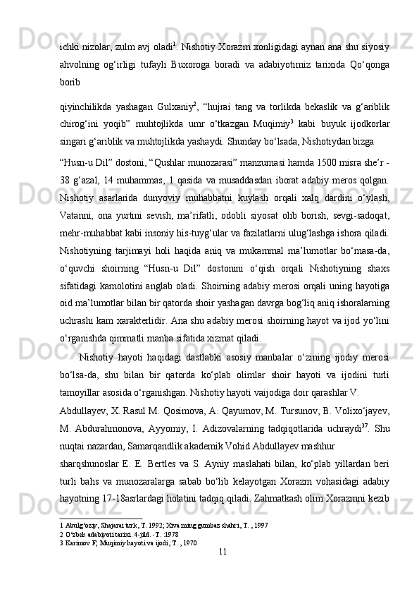 ichki nizolar, zulm avj oladi 1
. Nishotiy Xorazm xonligidagi aynan ana shu siyosiy
ahvolning   og‘irligi   tufayli   Buxoroga   boradi   va   adabiyotimiz   tarixida   Qo‘qonga
borib 
qiyinchilikda   yashagan   Gulxaniy 2
,   “hujrai   tang   va   torlikda   bekaslik   va   g‘ariblik
chirog‘ini   yoqib”   muhtojlikda   umr   o‘tkazgan   Muqimiy 3
  kabi   buyuk   ijodkorlar
singari g‘ariblik va muhtojlikda yashaydi. Shunday bo‘lsada, Nishotiydan bizga  
“Husn-u Dil” dostoni, “Qushlar munozarasi” manzumasi hamda 1500 misra she’r -
38   g‘azal,   14   muhammas,   1   qasida   va   musaddasdan   iborat   adabiy   meros   qolgan.
Nishotiy   asarlarida   dunyoviy   muhabbatni   kuylash   orqali   xalq   dardini   o‘ylash,
Vatanni,   ona   yurtini   sevish,   ma’rifatli,   odobli   siyosat   olib   borish,   sevgi-sadoqat,
mehr-muhabbat kabi insoniy his-tuyg‘ular va fazilatlarni ulug‘lashga ishora qiladi.
Nishotiyning   tarjimayi   holi   haqida   aniq   va   mukammal   ma’lumotlar   bo‘masa-da,
o‘quvchi   shoirning   “Husn-u   Dil”   dostonini   o‘qish   orqali   Nishotiyning   shaxs
sifatidagi kamolotini anglab oladi. Shoirning adabiy merosi  orqali  uning hayotiga
oid ma’lumotlar bilan bir qatorda shoir yashagan davrga bog‘liq aniq ishoralarning
uchrashi kam xarakterlidir. Ana shu adabiy merosi shoirning hayot va ijod yo‘lini
o‘rganishda qimmatli manba sifatida xizmat qiladi.   
Nishotiy   hayoti   haqidagi   dastlabki   asosiy   manbalar   o‘zining   ijodiy   merosi
bo‘lsa-da,   shu   bilan   bir   qatorda   ko‘plab   olimlar   shoir   hayoti   va   ijodini   turli
tamoyillar asosida o‘rganishgan. Nishotiy hayoti vaijodiga doir qarashlar V. 
Abdullayev, X. Rasul M. Qosimova, A. Qayumov, M. Tursunov, B. Volixo‘jayev,
M.   Abdurahmonova,   Ayyomiy,   I.   Adizovalarning   tadqiqotlarida   uchraydi 37
.   Shu
nuqtai nazardan, Samarqandlik akademik Vohid Abdullayev mashhur 
sharqshunoslar   E.   E.   Bertles   va   S.   Ayniy   maslahati   bilan,   ko‘plab   yillardan   beri
turli   bahs   va   munozaralarga   sabab   bo‘lib   kelayotgan   Xorazm   vohasidagi   adabiy
hayotning 17-18asrlardagi holatini tadqiq qiladi. Zahmatkash olim Xorazmni kezib
1  Abulg‘oziy, Shajarai turk, T. 1992; Xiva ming gumbaz shahri, T. , 1997  
2  O‘zbek adabiyoti tarixi. 4-jild. -T. :1978  
3  Karimov F; Muqimiy hayoti va ijodi, T. , 1970  
11
  