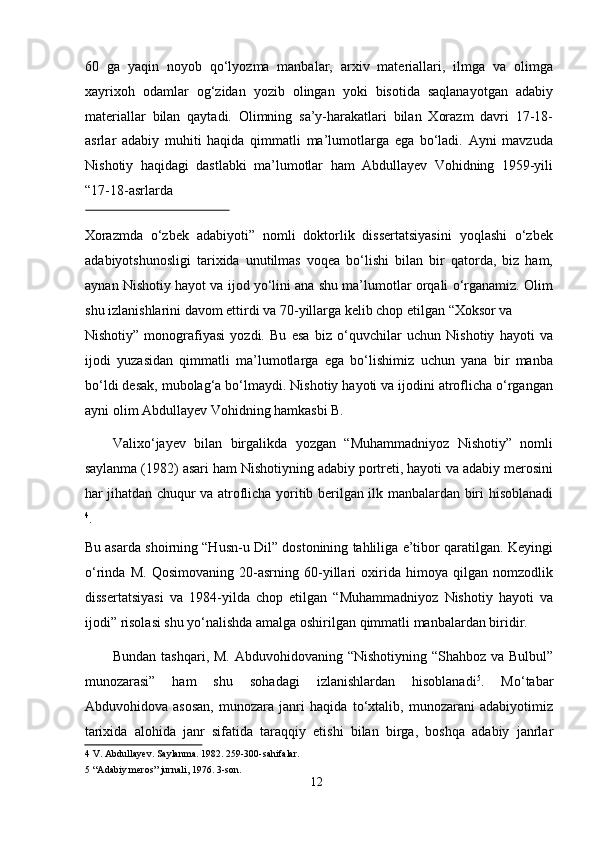 60   ga   yaqin   noyob   qo‘lyozma   manbalar,   arxiv   materiallari,   ilmga   va   olimga
xayrixoh   odamlar   og‘zidan   yozib   olingan   yoki   bisotida   saqlanayotgan   adabiy
materiallar   bilan   qaytadi.   Olimning   sa’y-harakatlari   bilan   Xorazm   davri   17-18-
asrlar   adabiy   muhiti   haqida   qimmatli   ma’lumotlarga   ega   bo‘ladi.   Ayni   mavzuda
Nishotiy   haqidagi   dastlabki   ma’lumotlar   ham   Abdullayev   Vohidning   1959-yili
“17-18-asrlarda 
 
Xorazmda   o‘zbek   adabiyoti”   nomli   doktorlik   dissertatsiyasini   yoqlashi   o‘zbek
adabiyotshunosligi   tarixida   unutilmas   voqea   bo‘lishi   bilan   bir   qatorda,   biz   ham,
aynan Nishotiy hayot va ijod yo‘lini ana shu ma’lumotlar orqali o‘rganamiz. Olim
shu izlanishlarini davom ettirdi va 70-yillarga kelib chop etilgan “Xoksor va 
Nishotiy”   monografiyasi   yozdi.   Bu   esa   biz   o‘quvchilar   uchun   Nishotiy   hayoti   va
ijodi   yuzasidan   qimmatli   ma’lumotlarga   ega   bo‘lishimiz   uchun   yana   bir   manba
bo‘ldi desak, mubolag‘a bo‘lmaydi. Nishotiy hayoti va ijodini atroflicha o‘rgangan
ayni olim Abdullayev Vohidning hamkasbi B.  
Valixo‘jayev   bilan   birgalikda   yozgan   “Muhammadniyoz   Nishotiy”   nomli
saylanma (1982) asari ham Nishotiyning adabiy portreti, hayoti va adabiy merosini
har jihatdan chuqur va atroflicha yoritib berilgan ilk manbalardan biri hisoblanadi
4
. 
Bu asarda shoirning “Husn-u Dil” dostonining tahliliga e’tibor qaratilgan. Keyingi
o‘rinda   M.   Qosimovaning   20-asrning   60-yillari   oxirida   himoya   qilgan   nomzodlik
dissertatsiyasi   va   1984-yilda   chop   etilgan   “Muhammadniyoz   Nishotiy   hayoti   va
ijodi” risolasi shu yo‘nalishda amalga oshirilgan qimmatli manbalardan biridir.   
Bundan tashqari, M. Abduvohidovaning “Nishotiyning “Shahboz va Bulbul”
munozarasi”   ham   shu   sohadagi   izlanishlardan   hisoblanadi 5
.   Mo‘tabar
Abduvohidova   asosan,   munozara   janri   haqida   to‘xtalib,   munozarani   adabiyotimiz
tarixida   alohida   janr   sifatida   taraqqiy   etishi   bilan   birga,   boshqa   adabiy   janrlar
4  V. Abdullayev. Saylanma. 1982. 259-300-sahifalar.   
5  “Adabiy meros” jurnali, 1976. 3-son.  
12
  