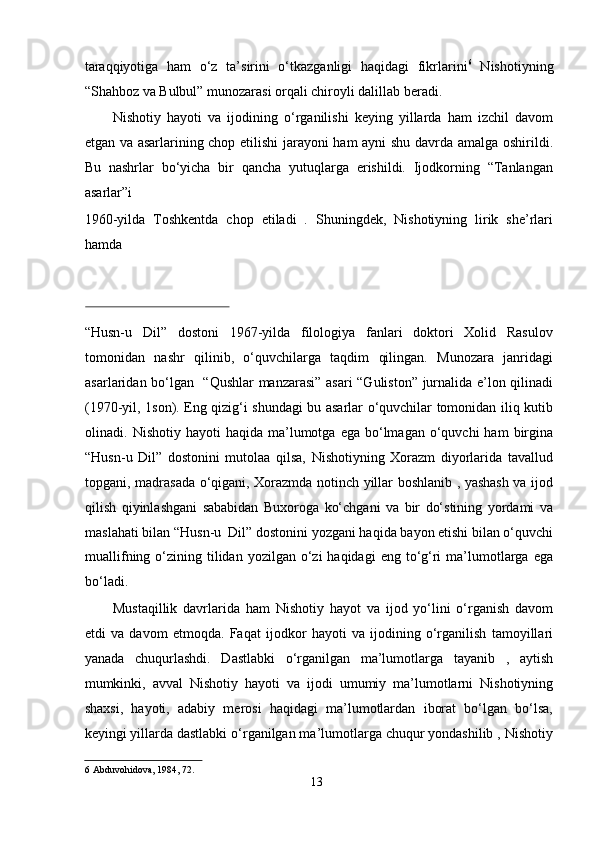 taraqqiyotiga   ham   o‘z   ta’sirini   o‘tkazganligi   haqidagi   fikrlarini 6
  Nishotiyning
“Shahboz va Bulbul” munozarasi orqali chiroyli dalillab beradi.   
Nishotiy   hayoti   va   ijodining   o‘rganilishi   keying   yillarda   ham   izchil   davom
etgan va asarlarining chop etilishi  jarayoni ham ayni shu davrda amalga oshirildi.
Bu   nashrlar   bo‘yicha   bir   qancha   yutuqlarga   erishildi.   Ijodkorning   “Tanlangan
asarlar”i  
1960-yilda   Toshkentda   chop   etiladi   .   Shuningdek,   Nishotiyning   lirik   she’rlari
hamda  
 
“Husn-u   Dil”   dostoni   1967-yilda   filologiya   fanlari   doktori   Xolid   Rasulov
tomonidan   nashr   qilinib,   o‘quvchilarga   taqdim   qilingan.   Munozara   janridagi
asarlaridan bo‘lgan   “Qushlar manzarasi” asari “Guliston” jurnalida e’lon qilinadi
(1970-yil, 1son). Eng qizig‘i shundagi bu asarlar o‘quvchilar tomonidan iliq kutib
olinadi.  Nishotiy  hayoti  haqida  ma’lumotga  ega  bo‘lmagan  o‘quvchi   ham   birgina
“Husn-u   Dil”   dostonini   mutolaa   qilsa,   Nishotiyning   Xorazm   diyorlarida   tavallud
topgani, madrasada o‘qigani, Xorazmda notinch yillar boshlanib , yashash va ijod
qilish   qiyinlashgani   sababidan   Buxoroga   ko‘chgani   va   bir   do‘stining   yordami   va
maslahati bilan “Husn-u  Dil” dostonini yozgani haqida bayon etishi bilan o‘quvchi
muallifning  o‘zining  tilidan  yozilgan  o‘zi   haqidagi   eng to‘g‘ri  ma’lumotlarga  ega
bo‘ladi.   
Mustaqillik   davrlarida   ham   Nishotiy   hayot   va   ijod   yo‘lini   o‘rganish   davom
etdi   va   davom   etmoqda.   Faqat   ijodkor   hayoti   va   ijodining   o‘rganilish   tamoyillari
yanada   chuqurlashdi.   Dastlabki   o‘rganilgan   ma’lumotlarga   tayanib   ,   aytish
mumkinki,   avval   Nishotiy   hayoti   va   ijodi   umumiy   ma’lumotlarni   Nishotiyning
shaxsi,   hayoti,   adabiy   merosi   haqidagi   ma’lumotlardan   iborat   bo‘lgan   bo‘lsa,
keyingi yillarda dastlabki o‘rganilgan ma’lumotlarga chuqur yondashilib , Nishotiy
6  Abduvohidova, 1984, 72.   
13
  