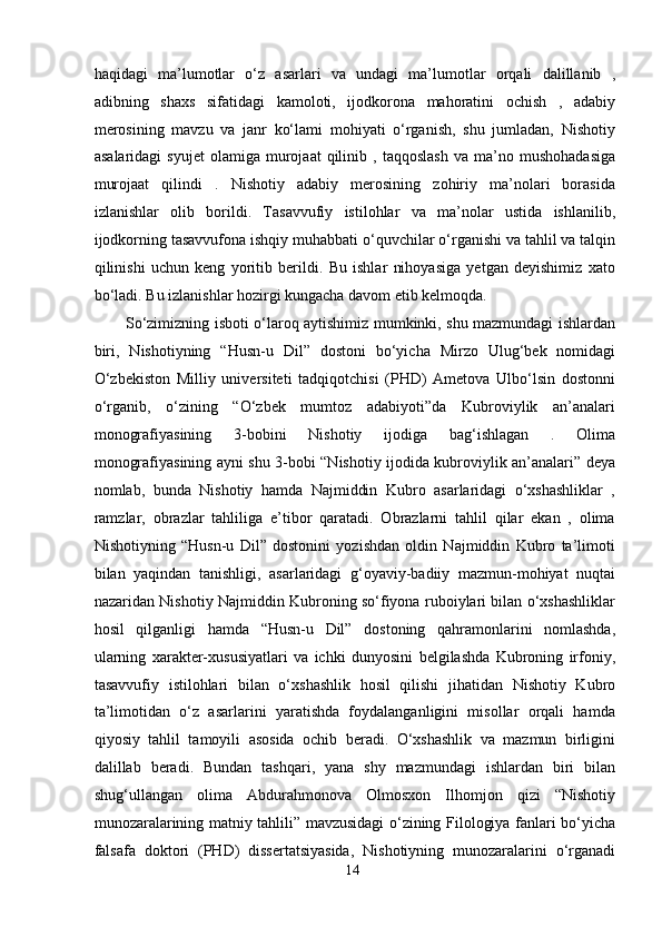 haqidagi   ma’lumotlar   o‘z   asarlari   va   undagi   ma’lumotlar   orqali   dalillanib   ,
adibning   shaxs   sifatidagi   kamoloti,   ijodkorona   mahoratini   ochish   ,   adabiy
merosining   mavzu   va   janr   ko‘lami   mohiyati   o‘rganish,   shu   jumladan,   Nishotiy
asalaridagi   syujet   olamiga  murojaat   qilinib   ,  taqqoslash   va   ma’no   mushohadasiga
murojaat   qilindi   .   Nishotiy   adabiy   merosining   zohiriy   ma’nolari   borasida
izlanishlar   olib   borildi.   Tasavvufiy   istilohlar   va   ma’nolar   ustida   ishlanilib,
ijodkorning tasavvufona ishqiy muhabbati o‘quvchilar o‘rganishi va tahlil va talqin
qilinishi   uchun   keng   yoritib   berildi.   Bu   ishlar   nihoyasiga   yetgan   deyishimiz   xato
bo‘ladi. Bu izlanishlar hozirgi kungacha davom etib kelmoqda.   
So‘zimizning isboti o‘laroq aytishimiz mumkinki, shu mazmundagi ishlardan
biri,   Nishotiyning   “Husn-u   Dil”   dostoni   bo‘yicha   Mirzo   Ulug‘bek   nomidagi
O‘zbekiston   Milliy   universiteti   tadqiqotchisi   (PHD)   Ametova   Ulbo‘lsin   dostonni
o‘rganib,   o‘zining   “O‘zbek   mumtoz   adabiyoti”da   Kubroviylik   an’analari
monografiyasining   3-bobini   Nishotiy   ijodiga   bag‘ishlagan   .   Olima
monografiyasining ayni shu 3-bobi “Nishotiy ijodida kubroviylik an’analari” deya
nomlab,   bunda   Nishotiy   hamda   Najmiddin   Kubro   asarlaridagi   o‘xshashliklar   ,
ramzlar,   obrazlar   tahliliga   e’tibor   qaratadi.   Obrazlarni   tahlil   qilar   ekan   ,   olima
Nishotiyning   “Husn-u   Dil”   dostonini   yozishdan   oldin   Najmiddin   Kubro   ta’limoti
bilan   yaqindan   tanishligi,   asarlaridagi   g‘oyaviy-badiiy   mazmun-mohiyat   nuqtai
nazaridan Nishotiy Najmiddin Kubroning so‘fiyona ruboiylari bilan o‘xshashliklar
hosil   qilganligi   hamda   “Husn-u   Dil”   dostoning   qahramonlarini   nomlashda,
ularning   xarakter-xususiyatlari   va   ichki   dunyosini   belgilashda   Kubroning   irfoniy,
tasavvufiy   istilohlari   bilan   o‘xshashlik   hosil   qilishi   jihatidan   Nishotiy   Kubro
ta’limotidan   o‘z   asarlarini   yaratishda   foydalanganligini   misollar   orqali   hamda
qiyosiy   tahlil   tamoyili   asosida   ochib   beradi.   O‘xshashlik   va   mazmun   birligini
dalillab   beradi.   Bundan   tashqari,   yana   shy   mazmundagi   ishlardan   biri   bilan
shug‘ullangan   olima   Abdurahmonova   Olmosxon   Ilhomjon   qizi   “Nishotiy
munozaralarining matniy tahlili” mavzusidagi o‘zining Filologiya fanlari bo‘yicha
falsafa   doktori   (PHD)   dissertatsiyasida,   Nishotiyning   munozaralarini   o‘rganadi
14
  