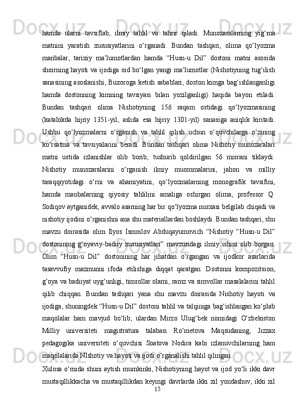 hamda   ularni   tavsiflab,   ilmiy   tahlil   va   tahrir   qiladi.   Munozaralarning   yig‘ma
matnini   yaratish   xususiyatlarini   o‘rganadi.   Bundan   tashqari,   olima   qo‘lyozma
manbalar,   tarixiy   ma’lumotlardan   hamda   “Husn-u   Dil”   dostoni   matni   asosida
shoirning hayoti va ijodiga oid bo‘lgan yangi  ma’lumotlar (Nishotiyning tug‘ilish
sanasining asoslanishi, Buxoroga ketish sabablari, doston kimga bag‘ishlanganligi
hamda   dostonning   kimning   tavsiyasi   bilan   yozilganligi)   haqida   bayon   etiladi.
Bundan   tashqari   olima   Nishotiyning   156   raqam   ostidagi   qo‘lyozmasining
(katalokda   hijriy   1351-yil,   aslida   esa   hijriy   1301-yil)   sanasiga   aniqlik   kiritadi.
Ushbu   qo‘lyozmalarni   o‘rganish   va   tahlil   qilish   uchun   o‘quvchilarga   o‘zining
ko‘rsatma   va   tavsiyalarini   beradi.   Bundan   tashqari   olima   Nishotiy   munozaralari
matni   ustida   izlanishlar   olib   borib,   tushurib   qoldirilgan   56   misrani   tiklaydi.
Nishotiy   munozaralarini   o‘rganish   ilmiy   muommalarini,   jahon   va   milliy
taraqqiyotidagi   o‘rni   va   ahamiyatini,   qo‘lyozmalarning   monografik   tavsifini,
hamda   manbalarning   qiyosiy   tahlilini   amaliga   oshirgan   olima,   professor   Q.
Sodiqov aytganidek, avvalo asarning har bir qo‘lyozma nusxasi belgilab chiqadi va
nishotiy ijodini o‘rganishni ana shu materiallardan boshlaydi. Bundan tashqari, shu
mavzu   doirasida   olim   Ilyos   Ismoilov   Abduqayumovich   “Nishotiy   “Husn-u   Dil”
dostonining   g‘oyaviy-badiiy   xususiyatlari”   mavzusidagi   ilmiy   ishini   olib   borgan.
Olim   “Husn-u   Dil”   dostonining   har   jihatdan   o‘rgangan   va   ijodkor   asarlarida
tasavvufiy   mazmunni   ifoda   etilishiga   diqqat   qaratgan.   Dostonni   kompozitsion,
g‘oya va badiiyat uyg‘unligi, timsollar olami, ramz va simvollar masalalarini tahlil
qilib   chiqqan.   Bundan   tashqari   yana   shu   mavzu   doirasida   Nishotiy   hayoti   va
ijodiga, shuningdek “Husn-u Dil” dostoni tahlil va talqiniga bag‘ishlangan ko‘plab
maqolalar   ham   mavjud   bo‘lib,   ulardan   Mirzo   Ulug‘bek   nomidagi   O‘zbekiston
Milliy   universiteti   magistratura   talabasi   Ro‘metova   Maqsudaning,   Jizzax
pedagogika   universiteti   o‘quvchisi   Soatova   Nodira   kabi   izlanuvchilarning   ham
maqolalarida NIshotiy va hayoti va ijodi o‘rganalishi tahlil qilingan.   
Xulosa o‘rnida shuni aytish mumkinki, Nishotiyning hayot va ijod yo‘li ikki davr
mustaqillikkacha va  mustaqillikdan keyingi  davrlarda  ikki  xil  yondashuv,  ikki  xil
15
  