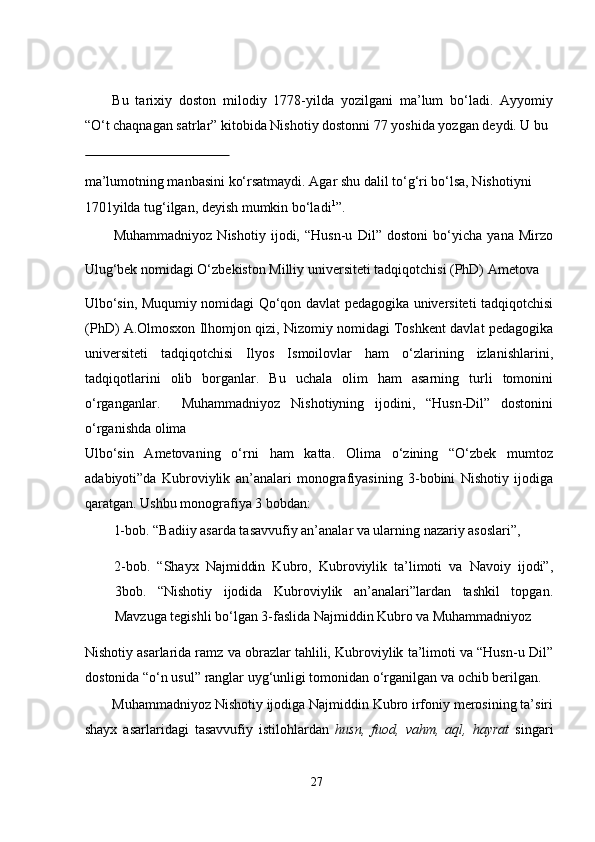   
Bu   tarixiy   doston   milodiy   1778-yilda   yozilgani   ma’lum   bo‘ladi.   Ayyomiy
“O‘t chaqnagan satrlar” kitobida Nishotiy dostonni 77 yoshida yozgan deydi. U bu 
 
ma’lumotning manbasini ko‘rsatmaydi. Agar shu dalil to‘g‘ri bo‘lsa, Nishotiyni 
1701yilda tug‘ilgan, deyish mumkin bo‘ladi 1
”.                                                          
Muhammadniyoz   Nishotiy   ijodi,   “Husn-u   Dil”   dostoni   bo‘yicha   yana   Mirzo
Ulug‘bek nomidagi O‘zbekiston Milliy universiteti tadqiqotchisi (PhD) Ametova  
Ulbo‘sin, Muqumiy nomidagi Qo‘qon davlat pedagogika universiteti tadqiqotchisi
(PhD) A.Olmosxon Ilhomjon qizi, Nizomiy nomidagi Toshkent davlat pedagogika
universiteti   tadqiqotchisi   Ilyos   Ismoilovlar   ham   o‘zlarining   izlanishlarini,
tadqiqotlarini   olib   borganlar.   Bu   uchala   olim   ham   asarning   turli   tomonini
o‘rganganlar.     Muhammadniyoz   Nishotiyning   ijodini,   “Husn-Dil”   dostonini
o‘rganishda olima  
Ulbo‘sin   Ametovaning   o‘rni   ham   katta.   Olima   o‘zining   “O‘zbek   mumtoz
adabiyoti”da   Kubroviylik   an’analari   monografiyasining   3-bobini   Nishotiy   ijodiga
qaratgan. Ushbu monografiya 3 bobdan:   
1-bob. “Badiiy asarda tasavvufiy an’analar va ularning nazariy asoslari”,  
2-bob.   “Shayx   Najmiddin   Kubro,   Kubroviylik   ta’limoti   va   Navoiy   ijodi”,
3bob.   “Nishotiy   ijodida   Kubroviylik   an’analari”lardan   tashkil   topgan.
Mavzuga tegishli bo‘lgan 3-faslida Najmiddin Kubro va Muhammadniyoz  
Nishotiy asarlarida ramz va obrazlar tahlili, Kubroviylik ta’limoti va “Husn-u Dil”
dostonida “o‘n usul” ranglar uyg‘unligi tomonidan o‘rganilgan va ochib berilgan.  
Muhammadniyoz Nishotiy ijodiga Najmiddin Kubro irfoniy merosining ta’siri
shayx   asarlaridagi   tasavvufiy   istilohlardan   husn,   fuod,   vahm,   aql,   hayrat   singari
27
  