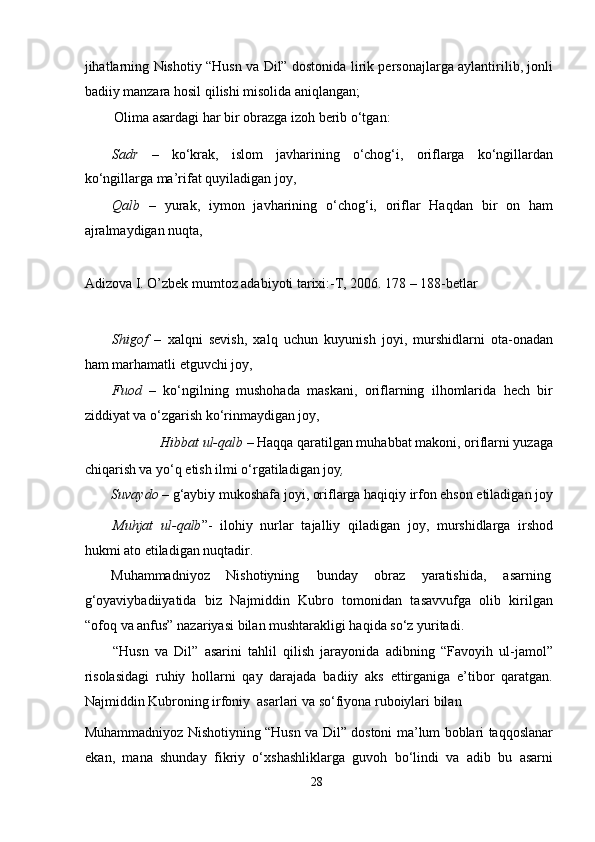 jihatlarning Nishotiy “Husn va Dil” dostonida lirik personajlarga aylantirilib, jonli
badiiy manzara hosil qilishi misolida aniqlangan;  
Olima asardagi har bir obrazga izoh berib o‘tgan:   
Sadr   –   ko‘krak,   islom   javharining   o‘chog‘i,   oriflarga   ko‘ngillardan
ko‘ngillarga ma’rifat quyiladigan joy,  
Qalb   –   yurak,   iymon   javharining   o‘chog‘i,   oriflar   Haqdan   bir   on   ham
ajralmaydigan nuqta,   
                                                              
Adizova I. O’zbek mumtoz adabiyoti tarixi:-T, 2006. 178 – 188-betlar  
  
Shigof   –   xalqni   sevish,   xalq   uchun   kuyunish   joyi,   murshidlarni   ota-onadan
ham marhamatli etguvchi joy,   
Fuod   –   ko‘ngilning   mushohada   maskani,   oriflarning   ilhomlarida   hech   bir
ziddiyat va o‘zgarish ko‘rinmaydigan joy,   
Hibbat ul-qalb  – Haqqa qaratilgan muhabbat makoni, oriflarni yuzaga 
chiqarish va yo‘q etish ilmi o‘rgatiladigan joy ,   
Suvaydo  – g‘aybiy mukoshafa joyi, oriflarga haqiqiy irfon ehson etiladigan joy  
Muhjat   ul-qalb ”-   ilohiy   nurlar   tajalliy   qiladigan   joy,   murshidlarga   irshod
hukmi ato etiladigan nuqtadir.  
Muhammadniyoz  Nishotiyning  bunday  obraz  yaratishida,  asarning 
g‘oyaviybadiiyatida   biz   Najmiddin   Kubro   tomonidan   tasavvufga   olib   kirilgan
“ofoq va anfus” nazariyasi bilan mushtarakligi haqida so‘z yuritadi.  
“Husn   va   Dil”   asarini   tahlil   qilish   jarayonida   adibning   “Favoyih   ul-jamol”
risolasidagi   ruhiy   hollarni   qay   darajada   badiiy   aks   ettirganiga   e’tibor   qaratgan.
Najmiddin Kubroning irfoniy  asarlari va so‘fiyona ruboiylari bilan  
Muhammadniyoz Nishotiyning “Husn va Dil” dostoni ma’lum boblari taqqoslanar
ekan,   mana   shunday   fikriy   o‘xshashliklarga   guvoh   bo‘lindi   va   adib   bu   asarni
28
  