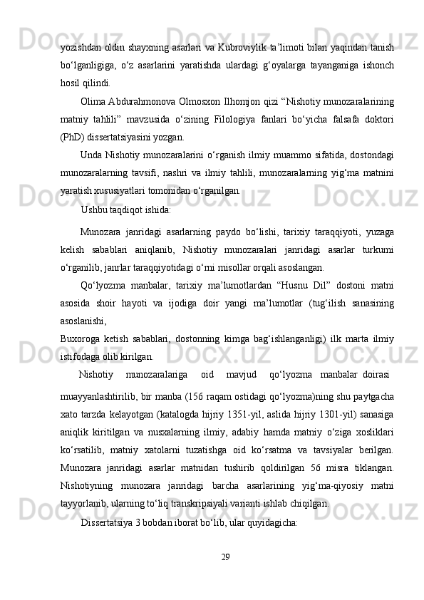 yozishdan oldin shayxning asarlari va Kubroviylik ta’limoti bilan yaqindan tanish
bo‘lganligiga,   o‘z   asarlarini   yaratishda   ulardagi   g‘oyalarga   tayanganiga   ishonch
hosil qilindi.  
Olima Abdurahmonova Olmosxon Ilhomjon qizi “Nishotiy munozaralarining
matniy   tahlili”   mavzusida   o‘zining   Filologiya   fanlari   bo‘yicha   falsafa   doktori
(PhD) dissertatsiyasini yozgan.  
Unda   Nishotiy   munozaralarini   o‘rganish   ilmiy   muammo   sifatida,   dostondagi
munozaralarning   tavsifi,   nashri   va   ilmiy   tahlili,   munozaralarning   yig‘ma   matnini
yaratish xususiyatlari tomonidan o‘rganilgan.  
Ushbu taqdiqot ishida:  
Munozara   janridagi   asarlarning   paydo   bo‘lishi,   tarixiy   taraqqiyoti,   yuzaga
kelish   sabablari   aniqlanib,   Nishotiy   munozaralari   janridagi   asarlar   turkumi
o‘rganilib, janrlar taraqqiyotidagi o‘rni misollar orqali asoslangan.  
Qo‘lyozma   manbalar,   tarixiy   ma’lumotlardan   “Husnu   Dil”   dostoni   matni
asosida   shoir   hayoti   va   ijodiga   doir   yangi   ma’lumotlar   (tug‘ilish   sanasining
asoslanishi,  
Buxoroga   ketish   sabablari,   dostonning   kimga   bag‘ishlanganligi)   ilk   marta   ilmiy
istifodaga olib kirilgan.  
  Nishotiy   munozaralariga   oid   mavjud   qo‘lyozma   manbalar  doirasi  
muayyanlashtirilib, bir manba (156 raqam ostidagi qo‘lyozma)ning shu paytgacha
xato  tarzda   kelayotgan   (katalogda   hijriy   1351-yil,   aslida   hijriy   1301-yil)   sanasiga
aniqlik   kiritilgan   va   nusxalarning   ilmiy,   adabiy   hamda   matniy   o‘ziga   xosliklari
ko‘rsatilib,   matniy   xatolarni   tuzatishga   oid   ko‘rsatma   va   tavsiyalar   berilgan.
Munozara   janridagi   asarlar   matnidan   tushirib   qoldirilgan   56   misra   tiklangan.
Nishotiyning   munozara   janridagi   barcha   asarlarining   yig‘ma-qiyosiy   matni
tayyorlanib, ularning to‘liq transkripsiyali varianti ishlab chiqilgan.  
Dissertatsiya 3 bobdan iborat bo‘lib, ular quyidagicha:  
29
  