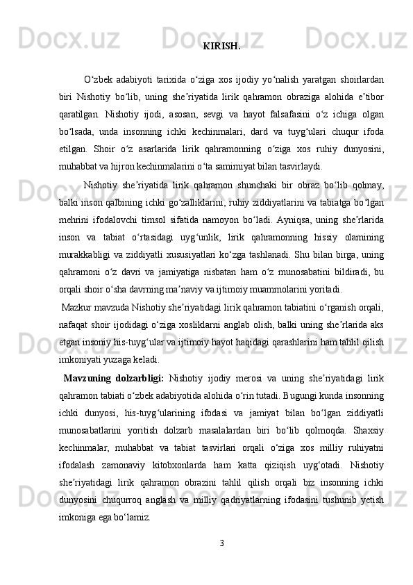 KIRISH. 
 
O zbek   adabiyoti   tarixida   o ziga   xos   ijodiy   yo nalish   yaratgan   shoirlardanʻ ʻ ʻ
biri   Nishotiy   bo lib,   uning   she riyatida   lirik   qahramon   obraziga   alohida   e tibor	
ʻ ʼ ʼ
qaratilgan.   Nishotiy   ijodi,   asosan,   sevgi   va   hayot   falsafasini   o z   ichiga   olgan	
ʻ
bo lsada,   unda   insonning   ichki   kechinmalari,   dard   va   tuyg ulari   chuqur   ifoda	
ʻ ʻ
etilgan.   Shoir   o z   asarlarida   lirik   qahramonning   o ziga   xos   ruhiy   dunyosini,	
ʻ ʻ
muhabbat va hijron kechinmalarini o ta samimiyat bilan tasvirlaydi. 	
ʻ
Nishotiy   she riyatida   lirik   qahramon   shunchaki   bir   obraz   bo lib   qolmay,	
ʼ ʻ
balki inson qalbining ichki go zalliklarini, ruhiy ziddiyatlarini va tabiatga bo lgan	
ʻ ʻ
mehrini   ifodalovchi   timsol   sifatida   namoyon   bo ladi.   Ayniqsa,   uning   she rlarida	
ʻ ʼ
inson   va   tabiat   o rtasidagi   uyg unlik,   lirik   qahramonning   hissiy   olamining	
ʻ ʻ
murakkabligi  va  ziddiyatli  xususiyatlari  ko‘zga tashlanadi.  Shu bilan  birga, uning
qahramoni   o z   davri   va   jamiyatiga   nisbatan   ham   o z   munosabatini   bildiradi,   bu	
ʻ ʻ
orqali shoir o sha davrning ma naviy va ijtimoiy muammolarini yoritadi. 
ʻ ʼ
 Mazkur mavzuda Nishotiy she riyatidagi lirik qahramon tabiatini o rganish orqali,	
ʼ ʻ
nafaqat shoir ijodidagi o‘ziga xosliklarni  anglab olish, balki uning she rlarida aks	
ʼ
etgan insoniy his-tuyg ular va ijtimoiy hayot haqidagi qarashlarini ham tahlil qilish	
ʻ
imkoniyati yuzaga keladi. 
  Mavzuning   dolzarbligi:   Nishotiy   ijodiy   merosi   va   uning   she riyatidagi   lirik	
ʼ
qahramon tabiati o zbek adabiyotida alohida o rin tutadi. Bugungi kunda insonning	
ʻ ʻ
ichki   dunyosi,   his-tuyg ularining   ifodasi   va   jamiyat   bilan   bo lgan   ziddiyatli	
ʻ ʻ
munosabatlarini   yoritish   dolzarb   masalalardan   biri   bo lib   qolmoqda.   Shaxsiy	
ʻ
kechinmalar,   muhabbat   va   tabiat   tasvirlari   orqali   o‘ziga   xos   milliy   ruhiyatni
ifodalash   zamonaviy   kitobxonlarda   ham   katta   qiziqish   uyg‘otadi.   Nishotiy
she riyatidagi   lirik   qahramon   obrazini   tahlil   qilish   orqali   biz   insonning   ichki	
ʼ
dunyosini   chuqurroq   anglash   va   milliy   qadriyatlarning   ifodasini   tushunib   yetish
imkoniga ega bo‘lamiz. 
3
  