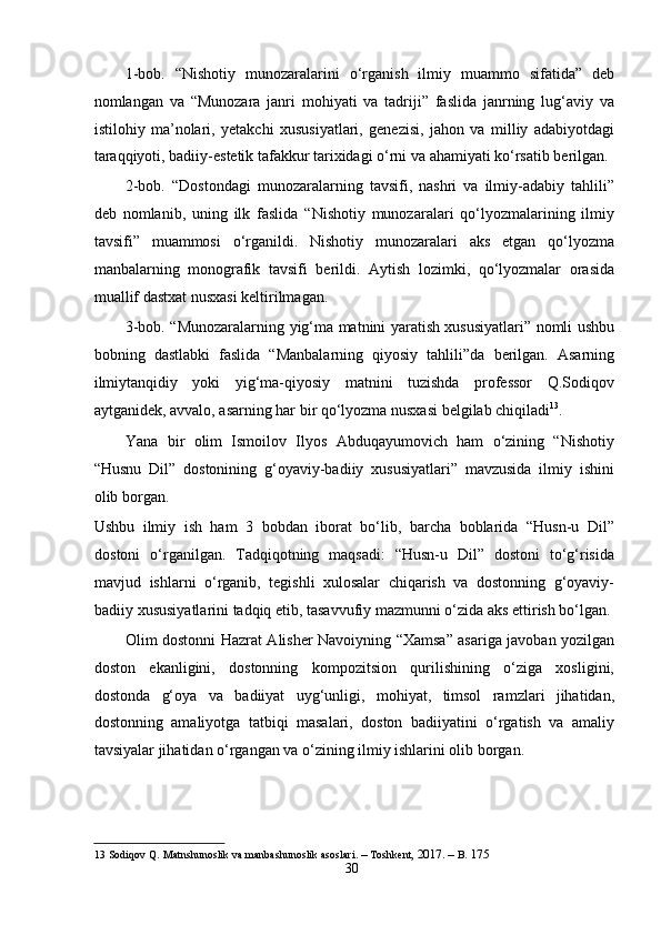 1-bob.   “Nishotiy   munozaralarini   o‘rganish   ilmiy   muammo   sifatida”   deb
nomlangan   va   “Munozara   janri   mohiyati   va   tadriji”   faslida   janrning   lug‘aviy   va
istilohiy   ma’nolari,   yetakchi   xususiyatlari,   genezisi,   jahon   va   milliy   adabiyotdagi
taraqqiyoti, badiiy-estetik tafakkur tarixidagi o‘rni va ahamiyati ko‘rsatib berilgan.
2-bob.   “Dostondagi   munozaralarning   tavsifi,   nashri   va   ilmiy-adabiy   tahlili”
deb   nomlanib,   uning   ilk   faslida   “Nishotiy   munozaralari   qo‘lyozmalarining   ilmiy
tavsifi”   muammosi   o‘rganildi.   Nishotiy   munozaralari   aks   etgan   qo‘lyozma
manbalarning   monografik   tavsifi   berildi.   Aytish   lozimki,   qo‘lyozmalar   orasida
muallif dastxat nusxasi keltirilmagan.  
3-bob. “Munozaralarning yig‘ma matnini yaratish xususiyatlari” nomli ushbu
bobning   dastlabki   faslida   “Manbalarning   qiyosiy   tahlili”da   berilgan.   Asarning
ilmiytanqidiy   yoki   yig‘ma-qiyosiy   matnini   tuzishda   professor   Q.Sodiqov
aytganidek, avvalo, asarning har bir qo‘lyozma nusxasi belgilab chiqiladi 13
.  
Yana   bir   olim   Ismoilov   Ilyos   Abduqayumovich   ham   o‘zining   “Nishotiy
“Husnu   Dil”   dostonining   g‘oyaviy-badiiy   xususiyatlari”   mavzusida   ilmiy   ishini
olib borgan.  
Ushbu   ilmiy   ish   ham   3   bobdan   iborat   bo‘lib,   barcha   boblarida   “Husn-u   Dil”
dostoni   o‘rganilgan.   Tadqiqotning   maqsadi:   “Husn-u   Dil”   dostoni   to‘g‘risida
mavjud   ishlarni   o‘rganib,   tegishli   xulosalar   chiqarish   va   dostonning   g‘oyaviy-
badiiy xususiyatlarini tadqiq etib, tasavvufiy mazmunni o‘zida aks ettirish bo‘lgan.
Olim dostonni Hazrat Alisher Navoiyning “Xamsa” asariga javoban yozilgan
doston   ekanligini,   dostonning   kompozitsion   qurilishining   o‘ziga   xosligini,
dostonda   g‘oya   va   badiiyat   uyg‘unligi,   mohiyat,   timsol   ramzlari   jihatidan,
dostonning   amaliyotga   tatbiqi   masalari,   doston   badiiyatini   o‘rgatish   va   amaliy
tavsiyalar jihatidan o‘rgangan va o‘zining ilmiy ishlarini olib borgan.   
   
13  Sodiqov   Q .  Matnshunoslik   va   manbashunoslik   asoslari . –  Toshkent , 2017. –  B . 175   
30
  