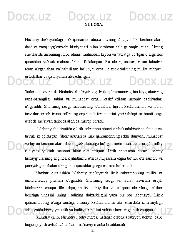  
XULOSA. 
 
Nishotiy she riyatidagi  lirik qahramon obrazi  o‘zining chuqur  ichki  kechinmalari,ʼ
dard   va   zavq   uyg‘otuvchi   hissiyotlari   bilan   kitobxon   qalbiga   yaqin   keladi.   Uning
she rlarida insonning ichki olami, muhabbat, hijron va tabiatga bo‘lgan o‘ziga xos	
ʼ
qarashlari   yuksak   mahorat   bilan   ifodalangan.   Bu   obraz,   asosan,   inson   tabiatini
teran   o‘rganishga   yo‘naltirilgan   bo‘lib,   u   orqali   o‘zbek   xalqining   milliy   ruhiyati,
urfodatlari va qadriyatlari aks ettirilgan. 
 
Tadqiqot   davomida   Nishotiy   she riyatidagi   lirik   qahramonning   his-tuyg‘ularining	
ʼ
rang-barangligi,   tabiat   va   muhabbat   orqali   kashf   etilgan   insoniy   qadriyatlari
o‘rganildi.   Shoirning   sevgi   mavzusidagi   obrazlari,   hijron   kechinmalari   va   tabiat
tasvirlari orqali inson qalbining eng nozik tomonlarini yoritishdagi  mahorati unga
o‘zbek she riyati tarixida alohida mavqe beradi. 	
ʼ
  Nishotiy she riyatidagi lirik qahramon obrazi o‘zbek adabiyotida chuqur va 	
ʼ
ta sirli  iz  qoldirgan.  Shoir  asarlarida  lirik  qahramonning  ichki   dunyosi,  muhabbat	
ʼ
va hijron kechinmalari, shuningdek, tabiatga bo‘lgan mehr-muhabbati orqali milliy
ruhiyatni   yuksak   mahorat   bilan   aks   ettirgan.   Lirik   qahramon   obrazi   insoniy
histuyg ularning eng nozik jihatlarini o‘zida mujassam etgan bo‘lib, o‘z zamoni va	
ʻ
jamiyatiga nisbatan o‘ziga xos qarashlarga ega ekanini ko‘rsatadi. 
Mazkur   kurs   ishida   Nishotiy   she riyatida   lirik   qahramonning   milliy   va	
ʼ
umuminsoniy   jihatlari   o‘rganildi.   Shoirning   sevgi   va   tabiat   tasvirlari   orqali
kitobxonni   chuqur   fikrlashga,   milliy   qadriyatlar   va   xalqona   obrazlarga   e tibor	
ʼ
berishga   undashi   uning   ijodining   dolzarbligini   yana   bir   bor   isbotlaydi.   Lirik
qahramonning   o‘ziga   xosligi,   insoniy   kechinmalarni   aks   ettirishda   samimiyligi,
adabiyotda hissiy yetuklik va badiiy teranlikni yuksak bosqichga olib chiqqan. 
Shunday qilib, Nishotiy ijodiy merosi nafaqat o‘zbek adabiyoti uchun, balki
bugungi yosh avlod uchun ham ma naviy manba hisoblanadi.  	
ʼ
31
  