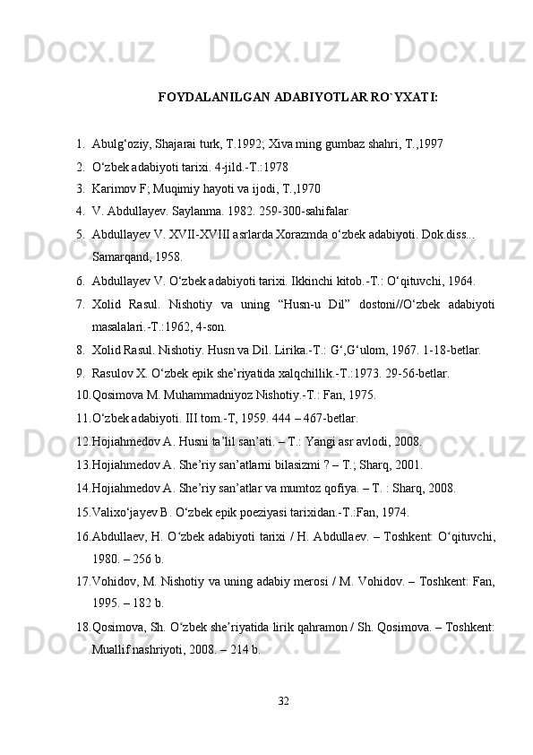   
   
FOYDALANILGAN ADABIYOTLAR RO`YXATI: 
 
1. Abulg‘oziy, Shajarai turk, T.1992; Xiva ming gumbaz shahri, T.,1997  
2. O‘zbek adabiyoti tarixi. 4-jild.-T.:1978  
3. Karimov F; Muqimiy hayoti va ijodi, T.,1970  
4. V. Abdullayev. Saylanma. 1982. 259-300-sahifalar  
5. Abdullayev V. XVII-XVIII asrlarda Xorazmda o‘zbek adabiyoti. Dok.diss... 
Samarqand, 1958.  
6. Abdullayev V. O‘zbek adabiyoti tarixi. Ikkinchi kitob.-T.: O‘qituvchi, 1964.  
7. Xolid   Rasul.   Nishotiy   va   uning   “Husn-u   Dil”   dostoni//O‘zbek   adabiyoti
masalalari.-T.:1962, 4-son.  
8. Xolid Rasul. Nishotiy. Husn va Dil. Lirika.-T.: G‘,G‘ulom, 1967. 1-18-betlar.  
9. Rasulov X. O‘zbek epik she’riyatida xalqchillik.-T.:1973. 29-56-betlar.  
10. Qosimova M. Muhammadniyoz Nishotiy.-T.: Fan, 1975.  
11. O‘zbek adabiyoti. III tom.-T, 1959. 444 – 467-betlar.  
12. Hojiahmedov A. Husni ta’lil san’ati. – T.: Yangi asr avlodi, 2008.   
13. Hojiahmedov A. She’riy san’atlarni bilasizmi ? – T.; Sharq, 2001.   
14. Hojiahmedov A. She’riy san’atlar va mumtoz qofiya. – T. : Sharq, 2008.  
15. Valixo‘jayev B. O‘zbek epik poeziyasi tarixidan.-T.:Fan, 1974.  
16. Abdullaev, H. O zbek adabiyoti tarixi / H. Abdullaev. – Toshkent: O qituvchi,ʻ ʻ
1980. – 256 b. 
17. Vohidov, M. Nishotiy va uning adabiy merosi / M. Vohidov. – Toshkent: Fan,
1995. – 182 b. 
18. Qosimova, Sh. O zbek she riyatida lirik qahramon / Sh. Qosimova. – Toshkent:
ʻ ʼ
Muallif nashriyoti, 2008. – 214 b. 
32
  