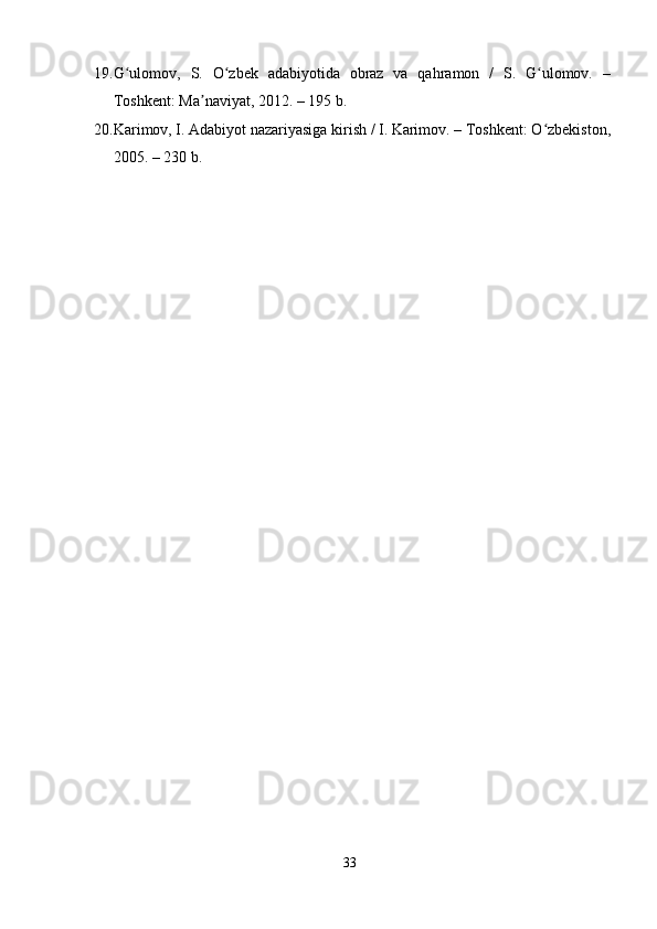 19. G ulomov,   S.   O zbek   adabiyotida   obraz   va   qahramon   /   S.   G ulomov.   –ʻ ʻ ʻ
Toshkent: Ma naviyat, 2012. – 195 b. 	
ʼ
20. Karimov, I. Adabiyot nazariyasiga kirish / I. Karimov. – Toshkent: O zbekiston,	
ʻ
2005. – 230 b. 
    
33
  