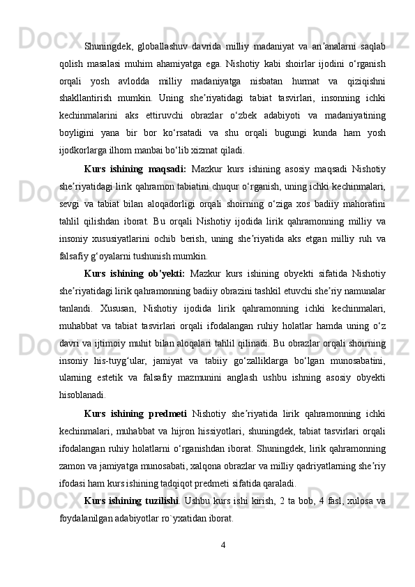 Shuningdek,   globallashuv   davrida   milliy   madaniyat   va   an analarni   saqlabʼ
qolish   masalasi   muhim   ahamiyatga   ega.   Nishotiy   kabi   shoirlar   ijodini   o‘rganish
orqali   yosh   avlodda   milliy   madaniyatga   nisbatan   hurmat   va   qiziqishni
shakllantirish   mumkin.   Uning   she riyatidagi   tabiat   tasvirlari,   insonning   ichki	
ʼ
kechinmalarini   aks   ettiruvchi   obrazlar   o‘zbek   adabiyoti   va   madaniyatining
boyligini   yana   bir   bor   ko‘rsatadi   va   shu   orqali   bugungi   kunda   ham   yosh
ijodkorlarga ilhom manbai bo‘lib xizmat qiladi. 
Kurs   ishining   maqsadi:   Mazkur   kurs   ishining   asosiy   maqsadi   Nishotiy
she riyatidagi lirik qahramon tabiatini chuqur o‘rganish, uning ichki kechinmalari,	
ʼ
sevgi   va   tabiat   bilan   aloqadorligi   orqali   shoirning   o‘ziga   xos   badiiy   mahoratini
tahlil   qilishdan   iborat.   Bu   orqali   Nishotiy   ijodida   lirik   qahramonning   milliy   va
insoniy   xususiyatlarini   ochib   berish,   uning   she riyatida   aks   etgan   milliy   ruh   va	
ʼ
falsafiy g‘oyalarni tushunish mumkin. 
Kurs   ishining   ob'yekti:   Mazkur   kurs   ishining   obyekti   sifatida   Nishotiy
she riyatidagi lirik qahramonning badiiy obrazini tashkil etuvchi she riy namunalar	
ʼ ʼ
tanlandi.   Xususan,   Nishotiy   ijodida   lirik   qahramonning   ichki   kechinmalari,
muhabbat   va   tabiat   tasvirlari   orqali   ifodalangan   ruhiy   holatlar   hamda   uning   o‘z
davri va ijtimoiy muhit bilan aloqalari tahlil qilinadi. Bu obrazlar orqali shoirning
insoniy   his-tuyg ular,   jamiyat   va   tabiiy   go‘zalliklarga   bo‘lgan   munosabatini,	
ʻ
ularning   estetik   va   falsafiy   mazmunini   anglash   ushbu   ishning   asosiy   obyekti
hisoblanadi. 
Kurs   ishining   predmeti   Nishotiy   she riyatida   lirik   qahramonning   ichki	
ʼ
kechinmalari,   muhabbat   va   hijron   hissiyotlari,   shuningdek,   tabiat   tasvirlari   orqali
ifodalangan   ruhiy   holatlarni   o‘rganishdan   iborat.   Shuningdek,   lirik   qahramonning
zamon va jamiyatga munosabati, xalqona obrazlar va milliy qadriyatlarning she riy	
ʼ
ifodasi ham kurs ishining tadqiqot predmeti sifatida qaraladi. 
Kurs   ishining   tuzilishi .  Ushbu   kurs   ishi   kirish,   2   ta  bob,   4  fasl,   xulosa   va
foydalanilgan adabiyotlar ro`yxatidan iborat.   
4
  