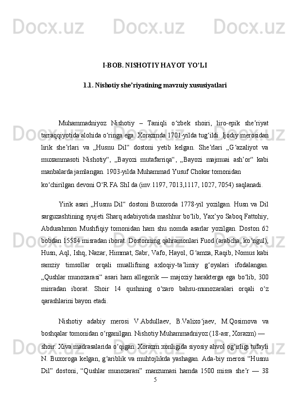  
 
 
    
I-BOB. NISHOTIY HAYOT YO’LI 
1.1. Nishotiy she riyatining mavzuiy xususiyatlari ʼ
 
Muhammadniyoz   Nishotiy   –   Taniqli   o zbek   shoiri,   liro-epik   she riyat	
ʻ ʼ
tarraqqiyotida alohida o ringa ega. Xorazmda 1701-yilda tug ildi. Ijodiy merosidan	
ʻ ʻ
lirik   she rlari   va   „Husnu   Dil“   dostoni   yetib   kelgan.   She rlari   „G azaliyot   va	
ʼ ʼ ʻ
muxammasoti   Nishotiy“,   „Bayozi   mutafarriqa“,   „Bayozi   majmuai   ash’or“   kabi
manbalarda jamlangan. 1903-yilda Muhammad Yusuf Chokar tomonidan 
ko chirilgan devoni O R FA ShI da (inv.1197, 7013,1117, 1027, 7054) saqlanadi. 	
ʻ ʻ
Yirik   asari   „Husnu   Dil“   dostoni   Buxoroda   1778-yil   yozilgan.   Husn   va   Dil
sarguzashtining syujeti Sharq adabiyotida mashhur bo lib, Yax’yo Saboq Fattohiy,	
ʻ
Abdurahmon   Mushfiqiy   tomonidan   ham   shu   nomda   asarlar   yozilgan.   Doston   62
bobdan 15584 misradan iborat. Dostonning qahramonlari Fuod (arabcha, ko ngul),	
ʻ
Husn, Aql, Ishq, Nazar, Himmat, Sabr, Vafo, Hayol, G amza, Raqib, Nomus kabi	
ʻ
ramziy   timsollar   orqali   muallifning   axloqiy-ta limiy   g oyalari   ifodalangan.	
ʼ ʻ
„Qushlar   munozarasi“   asari   ham   allegorik   —   majoziy   harakterga   ega   bo lib,   300	
ʻ
misradan   iborat.   Shoir   14   qushning   o zaro   bahsu-munozaralari   orqali   o z	
ʻ ʻ
qarashlarini bayon etadi. 
Nishotiy   adabiy   merosi   V.Abdullaev,   B.Valixo jaev,   M.Qosimova   va	
ʻ
boshqalar tomonidan o rganilgan. Nishotiy Muhammadniyoz (18-asr, Xorazm) — 	
ʻ
shoir. Xiva madrasalarida o qigan. Xorazm xonligida siyosiy ahvol og irligi tufayli	
ʻ ʻ
N.   Buxoroga   kelgan,   g ariblik   va   muhtojlikda   yashagan.   Ada-biy   merosi   “Husnu	
ʻ
Dil”   dostoni,   “Qushlar   munozarasi”   manzumasi   hamda   1500   misra   she r   —   38	
ʼ
5
  