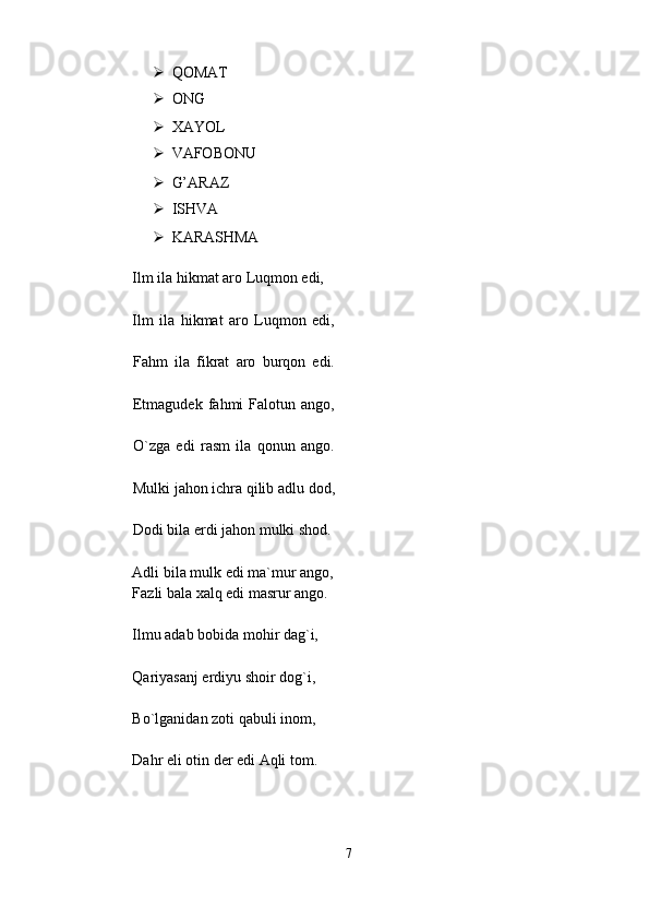 ➢ QOMAT  
➢ ONG  
➢ XAYOL  
➢ VAFOBONU  
➢ G’ARAZ  
➢ ISHVA  
➢ KARASHMA  
Ilm ila hikmat aro Luqmon edi,  
Ilm   ila   hikmat   aro   Luqmon   edi,
Fahm   ila   fikrat   aro   burqon   edi.
Etmagudek   fahmi   Falotun   ango,
O`zga   edi   rasm   ila   qonun   ango.
Mulki jahon ichra qilib adlu dod,
Dodi bila erdi jahon mulki shod.
Adli bila mulk edi ma`mur ango,  
Fazli bala xalq edi masrur ango.  
Ilmu adab bobida mohir dag`i,  
Qariyasanj erdiyu shoir dog`i,  
Bo`lganidan zoti qabuli inom,  
Dahr eli otin der edi Aqli tom.  
7
  