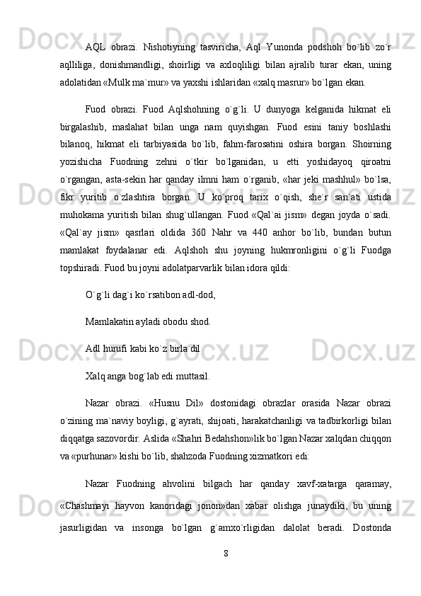 AQL   obrazi.   Nishotiyning   tasviricha,   Aql   Yunonda   podshoh   bo`lib   zo`r
aqlliliga,   donishmandligi,   shoirligi   va   axloqliligi   bilan   ajralib   turar   ekan,   uning
adolatidan «Mulk ma`mur» va yaxshi ishlaridan «xalq masrur» bo`lgan ekan.  
Fuod   obrazi.   Fuod   Aqlshohning   o`g`li.   U   dunyoga   kelganida   hikmat   eli
birgalashib,   maslahat   bilan   unga   nam   quyishgan.   Fuod   esini   taniy   boshlashi
bilanoq,   hikmat   eli   tarbiyasida   bo`lib,   fahm-farosatini   oshira   borgan.   Shoirning
yozishicha   Fuodning   zehni   o`tkir   bo`lganidan,   u   etti   yoshidayoq   qiroatni
o`rgangan,   asta-sekin   har   qanday   ilmni   ham   o`rganib,   «har   jeki   mashhul»   bo`lsa,
fikr   yuritib   o`zlashtira   borgan.   U   ko`proq   tarix   o`qish,   she`r   san`ati   ustida
muhokama   yuritish   bilan   shug`ullangan.   Fuod   «Qal`ai   jism»   degan   joyda   o`sadi.
«Qal`ay   jism»   qasrlari   oldida   360   Nahr   va   440   anhor   bo`lib,   bundan   butun
mamlakat   foydalanar   edi.   Aqlshoh   shu   joyning   hukmronligini   o`g`li   Fuodga
topshiradi. Fuod bu joyni adolatparvarlik bilan idora qildi:  
O`g`li dag`i ko`rsatibon adl-dod,  
Mamlakatin ayladi obodu shod.  
Adl hurufi kabi ko`z birla dil  
Xalq anga bog`lab edi muttasil.  
Nazar   obrazi.   «Husnu   Dil»   dostonidagi   obrazlar   orasida   Nazar   obrazi
o`zining ma`naviy boyligi, g`ayrati, shijoati, harakatchanligi va tadbirkorligi bilan
diqqatga sazovordir. Aslida «Shahri Bedahshon»lik bo`lgan Nazar xalqdan chiqqon
va «purhunar» kishi bo`lib, shahzoda Fuodning xizmatkori edi:  
Nazar   Fuodning   ahvolini   bilgach   har   qanday   xavf-xatarga   qaramay,
«Chashmayi   hayvon   kanoridagi   jonon»dan   xabar   olishga   junaydiki,   bu   uning
jasurligidan   va   insonga   bo`lgan   g`amxo`rligidan   dalolat   beradi.   Dostonda
8
  